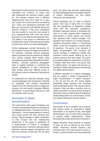 16 Innovating Pedagogy 2019
If the power to make decisions isn’t transferred,
colonialism can continue, no matter how
well intentioned the decision makers might
be. The website creators from a different
neighbourhood (see box) might try to gain
your support for a new school by considering
your views and developing proposals that
take your community’s educational values into
account. However, if they don’t understand
that you’d prefer to have the new school in
your neighbourhood, their work will remain
focused on a new resource that benefits them.
The ability of one group to understand and
anticipate the needs of the other group relates
to what some refer to as critical pedagogies.
Critical pedagogies provide frameworks for
the academic success of indigenous students.
For example, culturally relevant pedagogy
seeks to provide a way for students to maintain
their cultural integrity (their needs) while
succeeding academically (educational needs).
Similarly, culturally sustaining pedagogies
seek to support students in sustaining the
cultural competence of their communities
(their needs) while also offering access to
the colonial cultural competence (educational
needs).
To understand the distinction between using
critical pedagogies with mainstream materials
as compared with building educational
material from the starting point of indigenous
cultures, the next section compares different
approaches to game-based learning as well
as a flexible online course.
Examples of digital
de/colonisation
The commercial video game Civilization can
be used in educational contexts to normalise or
to challenge colonialism. The game’s theme is
colonialism – it encourages players to ‘expand
your empire across the map, advance your
culture’. Players engage in settler colonialism
as they conquer and rule neighbouring
civilisations. If the game is presented as
a representation of history, it normalises
colonial behaviour in America, because Native
American cultures appear homogenous and
their rich diversity is obscured. On the other
hand, the game also provides opportunities
for critical pedagogy that encourages students
to critique colonisation and how Native
Americans are represented.
Critical pedagogy can be used to reframe
games. One way of doing this is to begin
with the perspective of indigenous people
rather than the colonisers' perspective.
Elizabeth Lapensée earned a doctorate and
went on to build capacity within indigenous
communities to author games and comics
that represent their cultural heritage. This
resulted in the creation of a variety of games,
including Thunderbird Strike. In Thunderbird
Strike, a bird from indigenous cultures fights
oil pipelines. The game is an example of
digital decolonisation that connects the
cultural heritage of indigenous people with
important current issues relating to the oil
industry ignoring their land rights. The game
encourages players to oppose the oil industry.
If people make that move, from game play
to political action, the game will become an
example of digital decolonisation transitioning
into settler decolonisation.
A different approach is to adopt a pedagogy
that can support a variety of approaches to
digital decolonisation. In higher education
in the US and the UK, the course Digital
Storytelling helps students use authoring
tools to tell digital stories. The course is led by
students. They can take a narrative such as
settler colonialism and tell that story through a
critical lens, they can tell the story of indigenous
people taking action on current issues, or they
can explore critiques of colonial nations.
Conclusions
Colonisation is not a metaphor but a process
that shapes reality for generations. Digital
colonisation is an aspect of this, and digital
decolonisation can be used within education
to support settler decolonisation. These
processes take place at all levels of education.
Higher education helps students to prepare
for jobs, as well as offering its own career
ladder. Recruiting diverse students and
providing them with equal access to jobs is,
at best, a partial solution and may perpetuate
 