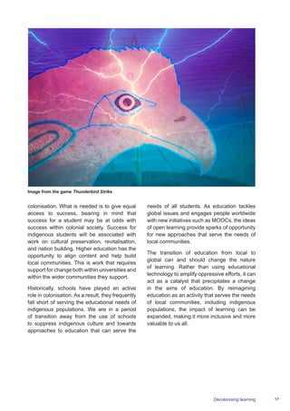 17Decolonising learning
colonisation. What is needed is to give equal
access to success, bearing in mind that
success for a student may be at odds with
success within colonial society. Success for
indigenous students will be associated with
work on cultural preservation, revitalisation,
and nation building. Higher education has the
opportunity to align content and help build
local communities. This is work that requires
support for change both within universities and
within the wider communities they support.
Historically, schools have played an active
role in colonisation. As a result, they frequently
fall short of serving the educational needs of
indigenous populations. We are in a period
of transition away from the use of schools
to suppress indigenous culture and towards
approaches to education that can serve the
needs of all students. As education tackles
global issues and engages people worldwide
with new initiatives such as MOOCs, the ideas
of open learning provide sparks of opportunity
for new approaches that serve the needs of
local communities.
The transition of education from local to
global can and should change the nature
of learning. Rather than using educational
technology to amplify oppressive efforts, it can
act as a catalyst that precipitates a change
in the aims of education. By reimagining
education as an activity that serves the needs
of local communities, including indigenous
populations, the impact of learning can be
expanded, making it more inclusive and more
valuable to us all.
Image from the game Thunderbird Strike
 