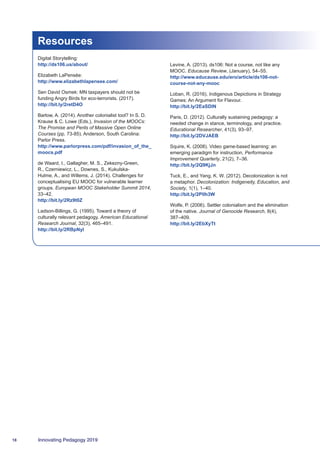 18 Innovating Pedagogy 2019
Resources
Digital Storytelling:
http://ds106.us/about/
Elizabeth LaPensée:
http://www.elizabethlapensee.com/
Sen David Osmek: MN taxpayers should not be
funding Angry Birds for eco-terrorists. (2017).
http://bit.ly/2retD4O
Barlow, A. (2014). Another colonialist tool? In S. D.
Krause  C. Lowe (Eds.), Invasion of the MOOCs:
The Promise and Perils of Massive Open Online
Courses (pp. 73-85). Anderson, South Carolina:
Parlor Press.
http://www.parlorpress.com/pdf/invasion_of_the_
moocs.pdf
de Waard, I., Gallagher, M. S., Zekezny-Green,
R., Czerniewicz, L., Downes, S., Kukulska-
Hulme, A., and Willems, J. (2014). Challenges for
conceptualising EU MOOC for vulnerable learner
groups. European MOOC Stakeholder Summit 2014,
33–42.
http://bit.ly/2Rz9t0Z
Ladson-Billings, G. (1995). Toward a theory of
culturally relevant pedagogy. American Educational
Research Journal, 32(3), 465–491.
http://bit.ly/2RBpNyl
Levine, A. (2013). ds106: Not a course, not like any
MOOC. Educause Review, (January), 54–55.
http://www.educause.edu/ero/article/ds106-not-
course-not-any-mooc
Loban, R. (2016). Indigenous Depictions in Strategy
Games: An Argument for Flavour.
http://bit.ly/2EaSDlN
Paris, D. (2012). Culturally sustaining pedagogy: a
needed change in stance, terminology, and practice.
Educational Researcher, 41(3), 93–97.
http://bit.ly/2DVJAEB
Squire, K. (2008). Video game-based learning: an
emerging paradigm for instruction, Performance
Improvement Quarterly, 21(2), 7–36.
http://bit.ly/2Q9KjJn
Tuck, E., and Yang, K. W. (2012). Decolonization is not
a metaphor. Decolonization: Indigeneity, Education, and
Society, 1(1), 1–40.
http://bit.ly/2PlIh3W
Wolfe, P. (2006). Settler colonialism and the elimination
of the native. Journal of Genocide Research, 8(4),
387–409.
http://bit.ly/2EbXyTt
 