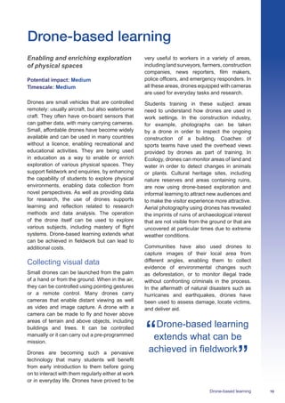 19Drone-based learning
Enabling and enriching exploration
of physical spaces
Potential impact: Medium
Timescale: Medium
Drones are small vehicles that are controlled
remotely: usually aircraft, but also waterborne
craft. They often have on-board sensors that
can gather data, with many carrying cameras.
Small, affordable drones have become widely
available and can be used in many countries
without a licence, enabling recreational and
educational activities. They are being used
in education as a way to enable or enrich
exploration of various physical spaces. They
support fieldwork and enquiries, by enhancing
the capability of students to explore physical
environments, enabling data collection from
novel perspectives. As well as providing data
for research, the use of drones supports
learning and reflection related to research
methods and data analysis. The operation
of the drone itself can be used to explore
various subjects, including mastery of flight
systems. Drone-based learning extends what
can be achieved in fieldwork but can lead to
additional costs.
Collecting visual data
Small drones can be launched from the palm
of a hand or from the ground. When in the air,
they can be controlled using pointing gestures
or a remote control. Many drones carry
cameras that enable distant viewing as well
as video and image capture. A drone with a
camera can be made to fly and hover above
areas of terrain and above objects, including
buildings and trees. It can be controlled
manually or it can carry out a pre-programmed
mission.
Drones are becoming such a pervasive
technology that many students will benefit
from early introduction to them before going
on to interact with them regularly either at work
or in everyday life. Drones have proved to be
very useful to workers in a variety of areas,
including land surveyors, farmers, construction
companies, news reporters, film makers,
police officers, and emergency responders. In
all these areas, drones equipped with cameras
are used for everyday tasks and research.
Students training in these subject areas
need to understand how drones are used in
work settings. In the construction industry,
for example, photographs can be taken
by a drone in order to inspect the ongoing
construction of a building. Coaches of
sports teams have used the overhead views
provided by drones as part of training. In
Ecology, drones can monitor areas of land and
water in order to detect changes in animals
or plants. Cultural heritage sites, including
nature reserves and areas containing ruins,
are now using drone-based exploration and
informal learning to attract new audiences and
to make the visitor experience more attractive.
Aerial photography using drones has revealed
the imprints of ruins of archaeological interest
that are not visible from the ground or that are
uncovered at particular times due to extreme
weather conditions.
Communities have also used drones to
capture images of their local area from
different angles, enabling them to collect
evidence of environmental changes such
as deforestation, or to monitor illegal trade
without confronting criminals in the process.
In the aftermath of natural disasters such as
hurricanes and earthquakes, drones have
been used to assess damage, locate victims,
and deliver aid.
Drone-based learning
extends what can be
achieved in fieldwork
Drone-based learning
 