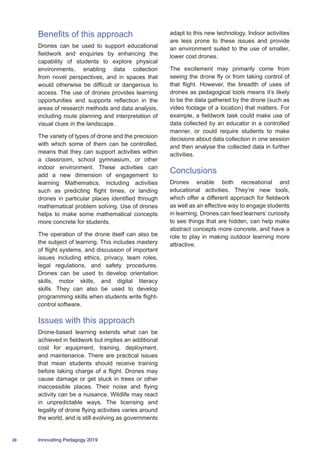 20 Innovating Pedagogy 2019
Benefits of this approach
Drones can be used to support educational
fieldwork and enquiries by enhancing the
capability of students to explore physical
environments, enabling data collection
from novel perspectives, and in spaces that
would otherwise be difficult or dangerous to
access. The use of drones provides learning
opportunities and supports reflection in the
areas of research methods and data analysis,
including route planning and interpretation of
visual clues in the landscape.
The variety of types of drone and the precision
with which some of them can be controlled,
means that they can support activities within
a classroom, school gymnasium, or other
indoor environment. These activities can
add a new dimension of engagement to
learning Mathematics, including activities
such as predicting flight times, or landing
drones in particular places identified through
mathematical problem solving. Use of drones
helps to make some mathematical concepts
more concrete for students.
The operation of the drone itself can also be
the subject of learning. This includes mastery
of flight systems, and discussion of important
issues including ethics, privacy, team roles,
legal regulations, and safety procedures.
Drones can be used to develop orientation
skills, motor skills, and digital literacy
skills. They can also be used to develop
programming skills when students write flight-
control software.
Issues with this approach
Drone-based learning extends what can be
achieved in fieldwork but implies an additional
cost for equipment, training, deployment,
and maintenance. There are practical issues
that mean students should receive training
before taking charge of a flight. Drones may
cause damage or get stuck in trees or other
inaccessible places. Their noise and flying
activity can be a nuisance. Wildlife may react
in unpredictable ways. The licensing and
legality of drone flying activities varies around
the world, and is still evolving as governments
adapt to this new technology. Indoor activities
are less prone to these issues and provide
an environment suited to the use of smaller,
lower cost drones.
The excitement may primarily come from
seeing the drone fly or from taking control of
that flight. However, the breadth of uses of
drones as pedagogical tools means it’s likely
to be the data gathered by the drone (such as
video footage of a location) that matters. For
example, a fieldwork task could make use of
data collected by an educator in a controlled
manner, or could require students to make
decisions about data collection in one session
and then analyse the collected data in further
activities.
Conclusions
Drones enable both recreational and
educational activities. They’re new tools,
which offer a different approach for fieldwork
as well as an effective way to engage students
in learning. Drones can feed learners’ curiosity
to see things that are hidden, can help make
abstract concepts more concrete, and have a
role to play in making outdoor learning more
attractive.
 