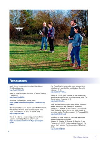 21Drone-based learning
Resources
Apply drones in education to real-world problems.
MindSpark Learning:
http://bit.ly/2U9IxX8
Dawn of the eco-drones? Blog post by Andrea Berardi,
7 May 2015.
http://bit.ly/2AKAZ4k
Division B Drone Project: lesson plans:
https://www.divisionbdroneproject.com/types-of-
plans
How teachers have used drones to teach Mathematics:
With drones, students tackle complex topics. Alan
Joch, EdTech Focus on K-12. 27 March 2018.
http://bit.ly/2UcVtMa
How to fly a drone: a beginner’s guide to multirotor
systems and flight proficiency. UAV Coach:
https://uavcoach.com/how-to-fly-a-quadcopter-
guide/
The PowerDolphin underwater drone is every bit as
ridiculous as it sounds. Blog post by Luke Dormehl,
9 January 2018.
http://bit.ly/2FY4kOA
Halkon, P. (2018) Seen from the air, the dry summer
reveals an ancient harvest of archaeological finds, The
Conversation, 17 August 2018.
http://bit.ly/2Ec2Dev
Short article about ecologists using drones to monitor
wildlife populations and the state of vegetation:
Hodgson, J., Terauds, A. and Pin Koh, L. (2018) ‘Epic
Duck Challenge’ shows drones can outdo people at
surveying wildlife, The Conversation, 13 February 2018.
http://bit.ly/2zHFwoB
‘Problems to solve’ section in this article addresses
issues of reliability and privacy:
Kelaher, B., Colefax, A., Creese, B., Butcher, P. and
Peddemors, V. (2017) How drones can help fight the
war on shark attacks, The Conversation, 12 February
2017.
http://bit.ly/2rkDhCI
 