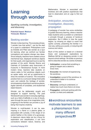 22 Innovating Pedagogy 2019
Learning
through wonder
Sparking curiosity, investigation,
and discovery
Potential impact: Medium
Timescale: Medium
Seeking wonder
Wonder invites learning. The everyday phrase,
‘I wonder how that works?’, can be the start
of a quest to understand. Philosophers such
as Aristotle and Plato saw wonder as a spur
for learning, when we confront our familiar
conceptions and explore strange new ideas.
Since antiquity, teachers have created curious
mechanical toys, displayed wondrous objects
for their pupils, and organised tours to see the
wonders of the world. Wonder Rooms and
Cabinets of Curiosities were forerunners of
museums in Renaissance Europe. In more
modern times, teachers take students on
nature walks to find wondrous objects such
as spider webs, and set up experiments to
show the wonders of science. The innovative
practice here is a curriculum design that builds
upon and extends the heritage of wonder,
encompassing virtual trips to wondrous places,
digital cabinets of curiosities, and student-led
object lessons.
Wonder can be deliberately sought and
designed to support learning. The poet
Wordsworth saw wonder in everyday sightings,
such as a field of daffodils or a sky of clouds,
seen through the eyes of an imaginative child.
Lingering on the familiar can provoke a ‘joy of
being’ that inspires creativity.
Wonder is multi-faceted. It can be awe-
inspiring in a flame or a plasma globe; or
associated with curiosity, in the shape of an
ostrich feather or the motion of a gyroscope.
A classroom nature table can be a focus for
exploration and classification; it can form
connections between nature, Science, and
Mathematics. Wonder is associated with
kindness and with positive experiences that
lead to observation and an urge to find out
more.
Anticipation, encounter,
investigation, discovery,
propagation
A pedagogy of wonder has some similarities
to guided discovery learning, where a teacher
helps students solve a problem or understand
a principle through a process of hands-on
exploration. But it differs in how the quest
begins: by showing an object or event that
sparks curiosity, presenting the familiar in a
new way, setting up a puzzle, or conjuring with
science and nature.
Much of this section is based on a doctoral
thesis and subsequent explorations by
Matthew McFall on designing wonder in and
beyond school settings. He builds on previous
work to describe wonder as a series of phases.
•	 Anticipation: a sense that something is
going to happen and a desire to
know more.
•	 Encounter: the moment of experiencing
the wondrous.
•	 Investigation: pursuit of the wondrous, to
understand it better or to continue
the experience.
•	 Discovery: coming to understand, or
realise how much more there is to know.
•	 Propagation: continued working with this
wonder, to share and celebrate.
wondrous encounters
motivate learners to see
a phenomenon from
many different
perspectives
 