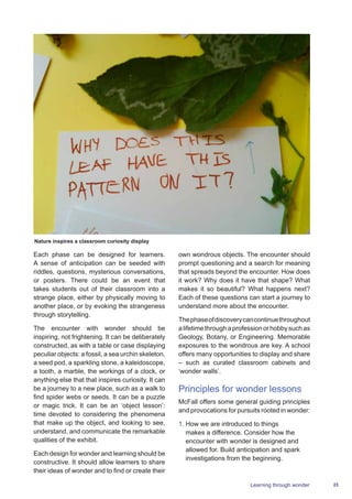 23Learning through wonder
Each phase can be designed for learners.
A sense of anticipation can be seeded with
riddles, questions, mysterious conversations,
or posters. There could be an event that
takes students out of their classroom into a
strange place, either by physically moving to
another place, or by evoking the strangeness
through storytelling.
The encounter with wonder should be
inspiring, not frightening. It can be deliberately
constructed, as with a table or case displaying
peculiar objects: a fossil, a sea urchin skeleton,
a seed pod, a sparkling stone, a kaleidoscope,
a tooth, a marble, the workings of a clock, or
anything else that that inspires curiosity. It can
be a journey to a new place, such as a walk to
find spider webs or seeds. It can be a puzzle
or magic trick. It can be an ‘object lesson’:
time devoted to considering the phenomena
that make up the object, and looking to see,
understand, and communicate the remarkable
qualities of the exhibit.
Each design for wonder and learning should be
constructive. It should allow learners to share
their ideas of wonder and to find or create their
own wondrous objects. The encounter should
prompt questioning and a search for meaning
that spreads beyond the encounter. How does
it work? Why does it have that shape? What
makes it so beautiful? What happens next?
Each of these questions can start a journey to
understand more about the encounter.
Thephaseofdiscoverycancontinuethroughout
alifetimethroughaprofessionorhobbysuchas
Geology, Botany, or Engineering. Memorable
exposures to the wondrous are key. A school
offers many opportunities to display and share
– such as curated classroom cabinets and
‘wonder walls’.
Principles for wonder lessons
McFall offers some general guiding principles
and provocations for pursuits rooted in wonder:
1.	How we are introduced to things
makes a difference. Consider how the
encounter with wonder is designed and
allowed for. Build anticipation and spark
investigations from the beginning.
Nature inspires a classroom curiosity display
 