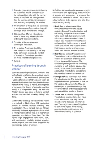 24 Innovating Pedagogy 2019
2.	The rules governing interaction influence
the outcomes. If each child can touch
the curious object, play with the puzzle,
and try to re-create the strange event
then the learning will be more engaged
than watching a display by the teacher.
3.	We are drawn to things that are concealed
or are the means of concealment. A gold
envelope lends authority and prestige.
4.	Objects afford different interactions;
some of these may allow exploration
and insight. Seek connections.
5.	Consider all the senses when
planning an interaction.
6.	Try to satisfy. A promise should be
met, though not necessarily in the way
that a participant expects. Be mindful
of frustration. Sometimes questions
are more potent than explanations.
7.	Be kind.
Practices of learning through
wonder
Some educational philosophies, schools, and
technologies emphasise the wondrous nature
of learning. The educational philosopher
Rudolph Steiner saw children’s early years as
a period to stimulate their imagination though
wonder at the beauty of nature, the elegance
of numbers, the design of artworks, and the
telling of a suspenseful story. He saw his
Waldorf School as a place to foster a spirit of
wonder that combines thinking, feeling, and
doing.
Matthew McFall set up his first Wonder Room
in a school in Nottingham, UK, containing
objects to provoke wonder, curiosity, and
investigation. These ranged from an African
voodoo lily that once a year gives off the smell
of rotting meat to attract flies, to a mechanical
typewriter from before World War Two. He
reports high engagement from pupils, staff,
and community; multiple arising wonder-
based projects; and the sheer enjoyment of
co-creating a culture of wonder.
McFall has also developed a sequence of eight
sessions that form a pedagogy and curriculum
of wonder and wondering. He presents the
sessions as modules or ‘boxes’, each with a
colour scheme, to be opened one at a time
into a learning activity.
1.	Black Box is a launch event that
stimulates anticipation and piques
curiosity. Depending on the teacher and
the setting, it might be a table draped
with a black cloth that is removed with
a flourish to reveal a curious object; or
it could be a magic or science show; or
a physical box that is opened to reveal
a clue or a puzzle. The students share
their ideas of wonder and learn more
about their roles as ‘wonder workers’.
2.	Red Box is a series of ‘object lessons’.
The students look for objects of wonder
outside the classroom and bring them
in for a show-and-tell session. The
exhibits might range from the seemingly
mundane (a leaf, a stone, a paper clip,
a coin) to the exotic (a porcupine quill,
a statuette). The students consider and
discuss what makes them wondrous.
3.	Orange Box is a scavenger hunt within
the school grounds. The students, with
support from staff, go in teams to look for
the weird and the wonderful. They are
encouraged to question the things they
see around them and collect specimens
such as pebbles, seeds, or flowers.
4.	Yellow Box is a nature table gallery.
The students examine items they have
found and discuss how they can be
described and displayed for others to
see. They might use a magnifying glass
to look at the objects more closely,
organise the items into groups, and
add labels to identify or question.
 