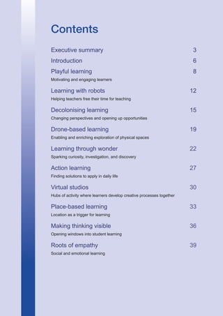 1
Contents
Executive summary 3
Introduction 6
Playful learning 8
Motivating and engaging learners
Learning with robots 12
Helping teachers free their time for teaching
Decolonising learning 15
Changing perspectives and opening up opportunities
Drone-based learning 19
Enabling and enriching exploration of physical spaces
Learning through wonder22
Sparking curiosity, investigation, and discovery
Action learning27
Finding solutions to apply in daily life	
Virtual studios30
Hubs of activity where learners develop creative processes together
Place-based learning33
Location as a trigger for learning
Making thinking visible36
Opening windows into student learning
Roots of empathy39
Social and emotional learning
 