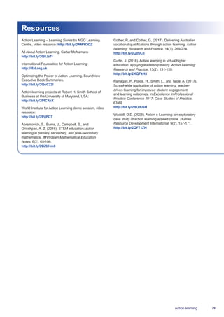 29Action learning
Resources
Action Learning – Learning Series by NGO Learning
Centre, video resource: http://bit.ly/2AMYQQZ
All About Action Learning, Carter McNamara:
http://bit.ly/2Q8Jz7r
International Foundation for Action Learning:
http://ifal.org.uk
Optimizing the Power of Action Learning. Soundview
Executive Book Summaries.
http://bit.ly/2QuC22l
Action-learning projects at Robert H. Smith School of
Business at the University of Maryland, USA:
http://bit.ly/2PfC4pX
World Institute for Action Learning demo session, video
resource:
http://bit.ly/2PijPQT
Abramovich, S., Burns, J., Campbell, S., and
Grinshpan, A. Z. (2016). STEM education: action
learning in primary, secondary, and post-secondary
mathematics. IMVI Open Mathematical Education
Notes, 6(2), 65-106.
http://bit.ly/2DZbHm8
Cother, R. and Cother, G. (2017). Delivering Australian
vocational qualifications through action learning. Action
Learning: Research and Practice, 14(3), 269-274.
http://bit.ly/2QzfjCb
Curtin, J. (2016). Action learning in virtual higher
education: applying leadership theory. Action Learning:
Research and Practice, 13(2), 151-159.
http://bit.ly/2KQFkHJ
Flanagan, P., Polios, H., Smith, L., and Talde, A. (2017).
School-wide application of action learning: teacher-
driven learning for improved student engagement
and learning outcomes. In Excellence in Professional
Practice Conference 2017: Case Studies of Practice,
63-69.
http://bit.ly/2BQdJ6H
Waddill, D.D. (2006). Action e-Learning: an exploratory
case study of action learning applied online. Human
Resource Development International, 9(2), 157-171.
http://bit.ly/2QF71ZH
 