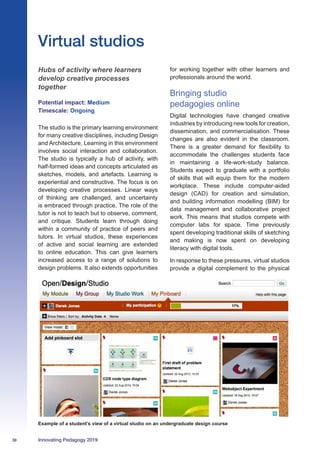 30 Innovating Pedagogy 2019
Hubs of activity where learners
develop creative processes
together
Potential impact: Medium
Timescale: Ongoing
The studio is the primary learning environment
for many creative disciplines, including Design
and Architecture. Learning in this environment
involves social interaction and collaboration.
The studio is typically a hub of activity, with
half-formed ideas and concepts articulated as
sketches, models, and artefacts. Learning is
experiential and constructive. The focus is on
developing creative processes. Linear ways
of thinking are challenged, and uncertainty
is embraced through practice. The role of the
tutor is not to teach but to observe, comment,
and critique. Students learn through doing
within a community of practice of peers and
tutors. In virtual studios, these experiences
of active and social learning are extended
to online education. This can give learners
increased access to a range of solutions to
design problems. It also extends opportunities
for working together with other learners and
professionals around the world.
Bringing studio
pedagogies online
Digital technologies have changed creative
industries by introducing new tools for creation,
dissemination, and commercialisation. These
changes are also evident in the classroom.
There is a greater demand for flexibility to
accommodate the challenges students face
in maintaining a life-work-study balance.
Students expect to graduate with a portfolio
of skills that will equip them for the modern
workplace. These include computer-aided
design (CAD) for creation and simulation,
and building information modelling (BIM) for
data management and collaborative project
work. This means that studios compete with
computer labs for space. Time previously
spent developing traditional skills of sketching
and making is now spent on developing
literacy with digital tools.
In response to these pressures, virtual studios
provide a digital complement to the physical
Virtual studios
Example of a student’s view of a virtual studio on an undergraduate design course
 
