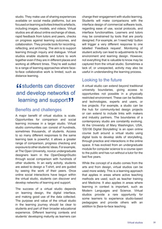 31Virtual studios
studio. They make use of sharing experiences
available on social media platforms, but are
focusedonlearningactivitieslinkedtoartefacts,
including images, models, and videos. Virtual
studios are all about online exchange of ideas,
rapid feedback from tutors and peers, checks
on progress against learning outcomes, and
collaboration. They provide tools for recording,
reflecting, and archiving. The aim is to support
learning through inquiry and dialogue. Virtual
studios enable students and tutors to work
together even if they are in different places and
working at different times. They’re well suited
to a range of learning approaches where face-
to-face collaborative work is limited, such as
distance learning.
students can discover
and develop networks of
learning and support
Benefits and challenges
A major benefit of virtual studios is scale.
Opportunities for comparison and social
learning increase in a larger studio. Virtual
studio communities can consist of hundreds,
sometimes thousands, of students. Access
to so many different responses to the same
learning task is powerful; it allows a greater
range of comparison, progress checking and
exposuretootherstudents’ideas.Forexample,
at The Open University, novice undergraduate
designers learn in the OpenDesignStudio
through social comparison with hundreds of
other students. In an early activity, students
are asked to design a T-shirt, and are guided
by seeing the work of their peers. Once
online social interactions have begun within
the virtual studio, students can discover and
develop networks of learning and support.
The success of a virtual studio depends
on learning design, the digital interface,
and making good use of the data collected.
The purpose and value of the virtual studio
in the learning journey should be clear to
students and part of their broader educational
experience. Different learning contexts and
students’ developing maturity as learners can
change their engagement with studio learning.
Students will make comparisons with the
interface design of commercial software tools,
regarding ease of use, social protocols, and
interface functionalities. Learners and tutors
may be constrained by tools that are poorly
designed. For example, an ‘I need help’ button
will trigger a very different response to one
labelled ‘Feedback request’. Monitoring of
student activity can lead to adjustments to the
environment and learning design. However,
not everything that is valuable to know may be
captured from the virtual studio. Sometimes a
lack of, or unexpected, activity may also be
useful in understanding the learning process.
Looking to the future
A virtual studio can extend beyond traditional
university boundaries, giving access to
opportunities not possible in a physically
restricted environment. These can be facilities
and technologies, experts and users, or
live projects. For example, a studio can be
the hub for community-led design projects
or can extend to include links with makers
and industry partners. The boundaries of a
contemporary studio are constantly evolving.
At the University of Mary Washington, USA,
‘DS106 Digital Storytelling’ is an open online
course built around a virtual studio using
digital tools to develop skills of storytelling,
through practice and interactions in the online
space. It has evolved from an undergraduate
module for computer science to a course open
to the public and has run without a tutor for the
last five years.
While the concept of a studio comes from the
arts and from design, virtual studios can be
used more widely. This is a learning approach
that applies in areas where active teaching
methods are used, such as teacher training
and Medicine. It also applies in areas where
learning in context is important, such as
Modern Languages and Science. Virtual
studios provide a rare opportunity for
some learners to experience studio-based
pedagogies and provide others with an
addition to ]face-to-face teaching.
 