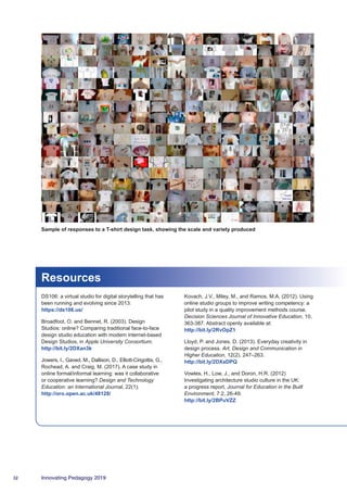 32 Innovating Pedagogy 2019
Resources
DS106: a virtual studio for digital storytelling that has
been running and evolving since 2013:
https://ds106.us/
Broadfoot, O. and Bennet, R. (2003). Design
Studios: online? Comparing traditional face-to-face
design studio education with modern internet-based
Design Studios, in Apple University Consortium.
http://bit.ly/2DXan3k
Jowers, I., Gaved, M., Dallison, D., Elliott-Cirigottis, G.,
Rochead, A. and Craig, M. (2017). A case study in
online formal/informal learning: was it collaborative
or cooperative learning? Design and Technology
Education: an International Journal, 22(1).
http://oro.open.ac.uk/48128/
Kovach, J.V., Miley, M., and Ramos, M.A. (2012). Using
online studio groups to improve writing competency: a
pilot study in a quality improvement methods course.
Decision Sciences Journal of Innovative Education, 10,
363-387. Abstract openly available at:
http://bit.ly/2RvOpZ1
Lloyd, P. and Jones, D. (2013). Everyday creativity in
design process. Art, Design and Communication in
Higher Education, 12(2). 247–263.
http://bit.ly/2DXaDPQ
Vowles, H., Low, J., and Doron, H.R. (2012)
Investigating architecture studio culture in the UK:
a progress report, Journal for Education in the Built
Environment, 7:2, 26-49.
http://bit.ly/2BPuVZZ
Sample of responses to a T-shirt design task, showing the scale and variety produced
 