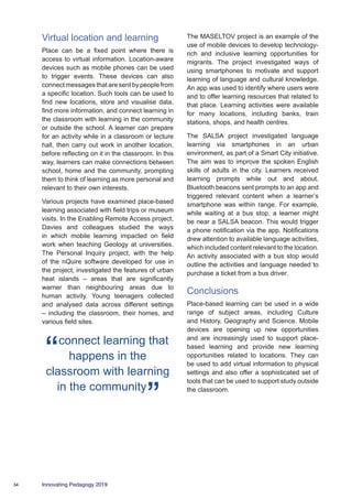34 Innovating Pedagogy 2019
Virtual location and learning
Place can be a fixed point where there is
access to virtual information. Location-aware
devices such as mobile phones can be used
to trigger events. These devices can also
connect messages that are sent by people from
a specific location. Such tools can be used to
find new locations, store and visualise data,
find more information, and connect learning in
the classroom with learning in the community
or outside the school. A learner can prepare
for an activity while in a classroom or lecture
hall, then carry out work in another location,
before reflecting on it in the classroom. In this
way, learners can make connections between
school, home and the community, prompting
them to think of learning as more personal and
relevant to their own interests.
Various projects have examined place-based
learning associated with field trips or museum
visits. In the Enabling Remote Access project,
Davies and colleagues studied the ways
in which mobile learning impacted on field
work when teaching Geology at universities.
The Personal Inquiry project, with the help
of the nQuire software developed for use in
the project, investigated the features of urban
heat islands – areas that are significantly
warner than neighbouring areas due to
human activity. Young teenagers collected
and analysed data across different settings
– including the classroom, their homes, and
various field sites.
connect learning that
happens in the
classroom with learning
in the community
The MASELTOV project is an example of the
use of mobile devices to develop technology-
rich and inclusive learning opportunities for
migrants. The project investigated ways of
using smartphones to motivate and support
learning of language and cultural knowledge.
An app was used to identify where users were
and to offer learning resources that related to
that place. Learning activities were available
for many locations, including banks, train
stations, shops, and health centres.
The SALSA project investigated language
learning via smartphones in an urban
environment, as part of a Smart City initiative.
The aim was to improve the spoken English
skills of adults in the city. Learners received
learning prompts while out and about.
Bluetooth beacons sent prompts to an app and
triggered relevant content when a learner’s
smartphone was within range. For example,
while waiting at a bus stop, a learner might
be near a SALSA beacon. This would trigger
a phone notification via the app. Notifications
drew attention to available language activities,
which included content relevant to the location.
An activity associated with a bus stop would
outline the activities and language needed to
purchase a ticket from a bus driver.
Conclusions
Place-based learning can be used in a wide
range of subject areas, including Culture
and History, Geography and Science. Mobile
devices are opening up new opportunities
and are increasingly used to support place-
based learning and provide new learning
opportunities related to locations. They can
be used to add virtual information to physical
settings and also offer a sophisticated set of
tools that can be used to support study outside
the classroom.
 