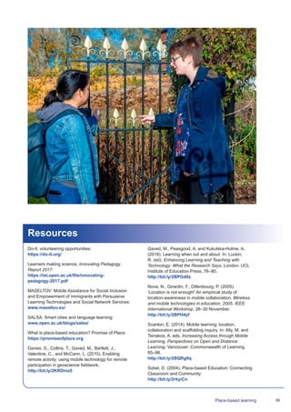 35Place-based learning
Resources
Do-It: volunteering opportunities:
https://do-it.org/
Learners making science, Innovating Pedagogy
Report 2017:
https://iet.open.ac.uk/file/innovating-
pedagogy-2017.pdf
MASELTOV: Mobile Assistance for Social Inclusion
and Empowerment of Immigrants with Persuasive
Learning Technologies and Social Network Services:
www.maseltov.eu/
SALSA: Smart cities and language learning:
www.open.ac.uk/blogs/salsa/
What is place-based education? Promise of Place:
https://promiseofplace.org
Davies, S., Collins, T., Gaved, M., Bartlett, J.,
Valentine, C., and McCann, L. (2010). Enabling
remote activity: using mobile technology for remote
participation in geoscience fieldwork.
http://bit.ly/2KRDma5
Gaved, M., Peasgood, A. and Kukulska-Hulme, A.
(2018). Learning when out and about. In: Luckin,
R. (ed). Enhancing Learning and Teaching with
Technology: What the Research Says. London: UCL
Institute of Education Press, 76–80.
http://bit.ly/2BPGd0z
Nova, N., Girardin, F., Dillenbourg, P. (2005).
‘Location is not enough!’ An empirical study of
location-awareness in mobile collaboration. Wireless
and mobile technologies in education, 2005. IEEE
International Workshop, 28–30 November.
http://bit.ly/2BPH4yf
Scanlon, E. (2014). Mobile learning: location,
collaboration and scaffolding inquiry. In: Ally, M. and
Tsinakos, A. eds. Increasing Access through Mobile
Learning. Perspectives on Open and Distance
Learning. Vancouver: Commonwealth of Learning,
85–98.
http://bit.ly/2BQRg9q
Sobel, D. (2004). Place-based Education: Connecting
Classroom and Community:
http://bit.ly/2rkyiCn
 