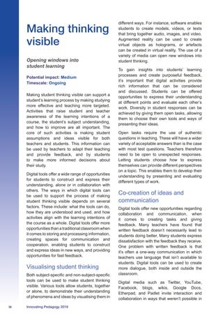 36 Innovating Pedagogy 2019
Making thinking
visible
Opening windows into
student learning
Potential impact: Medium
Timescale: Ongoing
Making student thinking visible can support a
student’s learning process by making studying
more effective and teaching more targeted.
Activities that raise student and teacher
awareness of the learning intentions of a
course, the student’s subject understanding,
and how to improve are all important. The
core of such activities is making student
assumptions and ideas visible for both
teachers and students. This information can
be used by teachers to adapt their teaching
and provide feedback, and by students
to make more informed decisions about
their study.
Digital tools offer a wide range of opportunities
for students to construct and express their
understanding, alone or in collaboration with
others. The ways in which digital tools can
be used to support the process of making
student thinking visible depends on several
factors. These include: what the tools can do,
how they are understood and used, and how
activities align with the learning intentions of
the course as a whole. Digital tools offer more
opportunitiesthanatraditionalclassroomwhen
it comes to storing and processing information,
creating spaces for communication and
cooperation, enabling students to construct
and express ideas in new ways, and providing
opportunities for fast feedback.
Visualising student thinking
Both subject-specific and non-subject-specific
tools can be used to make student thinking
visible. Various tools allow students, together
or alone, to demonstrate their understanding
of phenomena and ideas by visualising them in
different ways. For instance, software enables
students to create models, videos, or texts
that bring together audio, images, and video.
Augmented reality can be used to create
virtual objects as holograms, or artefacts
can be created in virtual reality. The use of a
variety of media can open new windows into
student thinking.
To gain insights into students’ learning
processes and create purposeful feedback,
it’s important that digital activities provide
rich information that can be considered
and discussed. Students can be offered
opportunities to express their understanding
at different points and evaluate each other’s
work. Diversity in student responses can be
achieved by giving them open tasks, allowing
them to choose their own tools and ways of
presenting their ideas.
Open tasks require the use of authentic
questions in teaching. These will have a wider
variety of acceptable answers than is the case
with most test questions. Teachers therefore
need to be open to unexpected responses.
Letting students choose how to express
themselves can provide different perspectives
on a topic. This enables them to develop their
understanding by presenting and evaluating
different types of work.
Co-creation of ideas and
communication
Digital tools offer new opportunities regarding
collaboration and communication, when
it comes to creating tasks and giving
feedback. Many teachers have found that
written feedback doesn’t necessarily lead to
students doing better. Many students express
dissatisfaction with the feedback they receive.
One problem with written feedback is that
it’s often a one-way communication in which
teachers use language that isn’t available to
students. Digital tools can be used to create
more dialogue, both inside and outside the
classroom.
Digital media such as Twitter, YouTube,
Facebook, blogs, wikis, Google Docs,
Etherpad, and Padlet invite interaction and
collaboration in ways that weren’t possible in
 