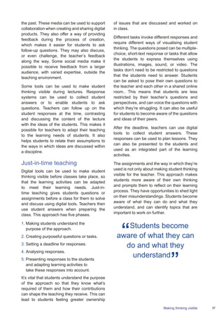37Making thinking visible
the past. These media can be used to support
collaboration when creating and sharing digital
products. They also offer a way of providing
feedback during the process of creation,
which makes it easier for students to ask
follow-up questions. They may also discuss,
or even challenge, the teacher’s feedback
along the way. Some social media make it
possible to receive feedback from a larger
audience, with varied expertise, outside the
teaching environment.
Some tools can be used to make student
thinking visible during lectures. Response
systems can be used to collect student
answers or to enable students to ask
questions. Teachers can follow up on the
student responses at the time, contrasting
and discussing the content of the lecture
with the ideas of the students. This makes it
possible for teachers to adapt their teaching
to the learning needs of students. It also
helps students to relate their assumptions to
the ways in which ideas are discussed within
a discipline.
Just-in-time teaching
Digital tools can be used to make student
thinking visible before classes take place, so
that the learning activities can be adapted
to meet their learning needs. Just-in-
time teaching gives students questions or
assignments before a class for them to solve
and discuss using digital tools. Teachers then
use student answers when preparing the
class. This approach has five phases.
1.	Making students understand the
purpose of the approach.
2.	Creating purposeful questions or tasks.
3.	Setting a deadline for responses.
4.	Analysing responses.
5.	Presenting responses to the students
and adapting learning activities to
take these responses into account.
It’s vital that students understand the purpose
of the approach so that they know what’s
required of them and how their contributions
can shape the teaching they receive. This can
lead to students feeling greater ownership
of issues that are discussed and worked on
in class.
Different tasks invoke different responses and
require different ways of visualising student
thinking. The questions posed can be multiple-
choice, short-text response or tasks that allow
the students to express themselves using
illustrations, images, sound, or video. The
tasks don’t need to be restricted to questions
that the students need to answer. Students
can be asked to pose their own questions to
the teacher and each other in a shared online
room.. This means that students are less
restricted by their teacher’s questions and
perspectives, and can voice the questions with
which they’re struggling. It can also be useful
for students to become aware of the questions
and ideas of their peers.
After the deadline, teachers can use digital
tools to collect student answers. These
responses can be used to plan lessons. They
can also be presented to the students and
used as an integrated part of the learning
activities.
The assignments and the way in which they’re
used is not only about making student thinking
visible for the teacher. This approach makes
students more aware of their own thinking
and prompts them to reflect on their learning
process. They have opportunities to shed light
on their misunderstandings. Students become
aware of what they can do and what they
understand, and can identify topics that are
important to work on further.
Students become
aware of what they can
do and what they
understand
 