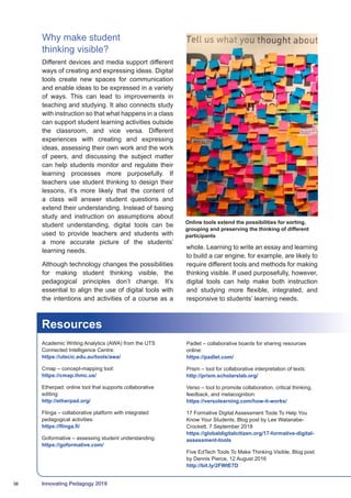 38 Innovating Pedagogy 2019
Why make student
thinking visible?
Different devices and media support different
ways of creating and expressing ideas. Digital
tools create new spaces for communication
and enable ideas to be expressed in a variety
of ways. This can lead to improvements in
teaching and studying. It also connects study
with instruction so that what happens in a class
can support student learning activities outside
the classroom, and vice versa. Different
experiences with creating and expressing
ideas, assessing their own work and the work
of peers, and discussing the subject matter
can help students monitor and regulate their
learning processes more purposefully. If
teachers use student thinking to design their
lessons, it’s more likely that the content of
a class will answer student questions and
extend their understanding. Instead of basing
study and instruction on assumptions about
student understanding, digital tools can be
used to provide teachers and students with
a more accurate picture of the students’
learning needs.
Although technology changes the possibilities
for making student thinking visible, the
pedagogical principles don’t change. It’s
essential to align the use of digital tools with
the intentions and activities of a course as a
whole. Learning to write an essay and learning
to build a car engine, for example, are likely to
require different tools and methods for making
thinking visible. If used purposefully, however,
digital tools can help make both instruction
and studying more flexible, integrated, and
responsive to students’ learning needs.
Resources
Academic Writing Analytics (AWA) from the UTS
Connected Intelligence Centre:
https://utscic.edu.au/tools/awa/
Cmap – concept-mapping tool:
https://cmap.ihmc.us/
Etherpad: online tool that supports collaborative
editing:
http://etherpad.org/
Flinga – collaborative platform with integrated
pedagogical activities:
https://flinga.fi/
Goformative – assessing student understanding:
https://goformative.com/
Padlet – collaborative boards for sharing resources
online:
https://padlet.com/
Prism – tool for collaborative interpretation of texts:
http://prism.scholarslab.org/
Verso – tool to promote collaboration, critical thinking,
feedback, and metacognition:
https://versolearning.com/how-it-works/
17 Formative Digital Assessment Tools To Help You
Know Your Students. Blog post by Lee Watanabe-
Crockett, 7 September 2018
https://globaldigitalcitizen.org/17-formative-digital-
assessment-tools
Five EdTech Tools To Make Thinking Visible. Blog post
by Dennis Pierce, 12 August 2016
http://bit.ly/2FWtE7D
Online tools extend the possibilities for sorting,
grouping and preserving the thinking of different
participants
 