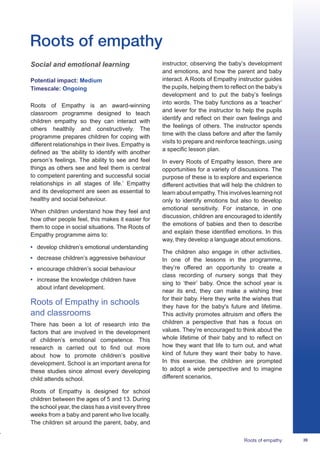 39Roots of empathy
Social and emotional learning
Potential impact: Medium
Timescale: Ongoing
Roots of Empathy is an award-winning
classroom programme designed to teach
children empathy so they can interact with
others healthily and constructively. The
programme prepares children for coping with
different relationships in their lives. Empathy is
defined as ‘the ability to identify with another
person’s feelings. The ability to see and feel
things as others see and feel them is central
to competent parenting and successful social
relationships in all stages of life.’ Empathy
and its development are seen as essential to
healthy and social behaviour.
When children understand how they feel and
how other people feel, this makes it easier for
them to cope in social situations. The Roots of
Empathy programme aims to:
•	 develop children’s emotional understanding
•	 decrease children’s aggressive behaviour
•	 encourage children’s social behaviour
•	 increase the knowledge children have
about infant development.
Roots of Empathy in schools
and classrooms
There has been a lot of research into the
factors that are involved in the development
of children’s emotional competence. This
research is carried out to find out more
about how to promote children’s positive
development. School is an important arena for
these studies since almost every developing
child attends school.
Roots of Empathy is designed for school
children between the ages of 5 and 13. During
the school year, the class has a visit every three
weeks from a baby and parent who live locally.
The children sit around the parent, baby, and
instructor, observing the baby’s development
and emotions, and how the parent and baby
interact. A Roots of Empathy instructor guides
the pupils, helping them to reflect on the baby’s
development and to put the baby’s feelings
into words. The baby functions as a ‘teacher’
and lever for the instructor to help the pupils
identify and reflect on their own feelings and
the feelings of others. The instructor spends
time with the class before and after the family
visits to prepare and reinforce teachings, using
a specific lesson plan.
In every Roots of Empathy lesson, there are
opportunities for a variety of discussions. The
purpose of these is to explore and experience
different activities that will help the children to
learn about empathy. This involves learning not
only to identify emotions but also to develop
emotional sensitivity. For instance, in one
discussion, children are encouraged to identify
the emotions of babies and then to describe
and explain these identified emotions. In this
way, they develop a language about emotions.
The children also engage in other activities.
In one of the lessons in the programme,
they’re offered an opportunity to create a
class recording of nursery songs that they
sing to ‘their’ baby. Once the school year is
near its end, they can make a wishing tree
for their baby. Here they write the wishes that
they have for the baby's future and lifetime.
This activity promotes altruism and offers the
children a perspective that has a focus on
values. They’re encouraged to think about the
whole lifetime of their baby and to reflect on
how they want that life to turn out, and what
kind of future they want their baby to have.
In this exercise, the children are prompted
to adopt a wide perspective and to imagine
different scenarios.
Roots of empathy
 