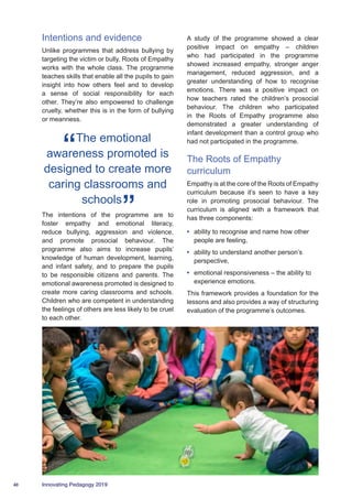 40 Innovating Pedagogy 2019
Intentions and evidence
Unlike programmes that address bullying by
targeting the victim or bully, Roots of Empathy
works with the whole class. The programme
teaches skills that enable all the pupils to gain
insight into how others feel and to develop
a sense of social responsibility for each
other. They’re also empowered to challenge
cruelty, whether this is in the form of bullying
or meanness.
The emotional
awareness promoted is
designed to create more
caring classrooms and
schools
The intentions of the programme are to
foster empathy and emotional literacy,
reduce bullying, aggression and violence,
and promote prosocial behaviour. The
programme also aims to increase pupils’
knowledge of human development, learning,
and infant safety, and to prepare the pupils
to be responsible citizens and parents. The
emotional awareness promoted is designed to
create more caring classrooms and schools.
Children who are competent in understanding
the feelings of others are less likely to be cruel
to each other.
A study of the programme showed a clear
positive impact on empathy – children
who had participated in the programme
showed increased empathy, stronger anger
management, reduced aggression, and a
greater understanding of how to recognise
emotions. There was a positive impact on
how teachers rated the children’s prosocial
behaviour. The children who participated
in the Roots of Empathy programme also
demonstrated a greater understanding of
infant development than a control group who
had not participated in the programme.
The Roots of Empathy
curriculum
Empathy is at the core of the Roots of Empathy
curriculum because it’s seen to have a key
role in promoting prosocial behaviour. The
curriculum is aligned with a framework that
has three components:
•	 ability to recognise and name how other
people are feeling,
•	 ability to understand another person’s
perspective,
•	 emotional responsiveness – the ability to
experience emotions.
This framework provides a foundation for the
lessons and also provides a way of structuring
evaluation of the programme’s outcomes.
 