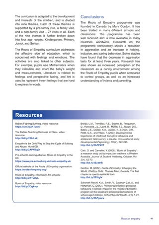 41Roots of empathy
The curriculum is adapted to the development
and interests of the children, and is divided
into nine themes. Each of these themes is
supported by a pre-family visit, a family visit,
and a post-family visit – 27 visits in all. Each
of the nine themes is further broken down
into four age ranges: Kindergarten, Primary,
Junior, and Senior.
The Roots of Empathy curriculum addresses
the affective side of education, which is
concerned with feelings and emotions. The
activities are also linked to other subjects.
For example, pupils use Mathematics when
they calculate and chart the baby’s weight
and measurements, Literature is related to
feelings and perspective taking, and Art is
used to represent inner feelings that are hard
to express in words.
Resources
Babies Fighting Bullying, video resource:
https://cnn.it/2KTvchv
The Babies Teaching Kindness in Class, video
resource:
http://bit.ly/2StJLe6
Empathy is the Only Way to Stop the Cycle of Bullying
and Abuse, HundrED:
http://bit.ly/2APNBqO
Pre-school Learning Alliance, Roots of Empathy in the
UK:
https://www.pre-school.org.uk/roots-empathy-uk
Official website of the Roots of Empathy organisation:
https://rootsofempathy.org/
Roots of Empathy, information for schools:
http://bit.ly/2KTvULL
Roots of Empathy, video resource:
http://bit.ly/2Qg4aqr
Broidy, L.M., Tremblay, R.E., Brame, B., Fergusson,
D., Horwood, J.L., Laird, R., Moffitt, T.E., Nagin, D.S.,
Bates, J.E., Dodge, K.A., Loeber, R., Lynam, D.R.,
Pettit, G.S., and Vitaro, F. (2003) Developmental
trajectories of childhood disruptive behaviors and
adolescent delinquency: a six-site, cross-national study.
Developmental Psychology, 39 (2), 222-245.
http://bit.ly/2APP6VT
Cain, G. and Carnellor, Y. (2008). ‘Roots of Empathy’:
a research study on its impact on teachers in Western
Australia. Journal of Student Wellbeing, October, Vol
2(1), 52-73.
http://bit.ly/2EcWr6i
Gordon, M. (2012). Roots of Empathy: Changing the
World, Child by Child. Thomas Allen, Canada. The first
chapter is openly available from:
http://bit.ly/2E0tglV
Schonert-Reichl, K.A., Smith, V., Zaidman-Zait, A., and
Hertzman, C. (2012). Promoting children’s prosocial
behaviors in school: impact of the ‘Roots of Empathy’
program on the social and emotional competence of
school-aged children. School Mental Health, 4(1), 1-21.
http://bit.ly/2APgsvw
Conclusions
The Roots of Empathy programme was
founded in Canada by Mary Gordon. It has
been trialled in many different schools and
classrooms. The programme has been
well received and is now available in many
countries worldwide. Research on the
programme consistently shows a reduction
in aggression and an increase in helping,
inclusive, and caring behaviour. Some studies
have found that the decrease in aggression
lasts for at least three years. Research has
also shown an increased perception of the
classroom as a caring environment among
the Roots of Empathy pupils when compared
to control groups, as well as an increased
understanding of infants and parenting.
 