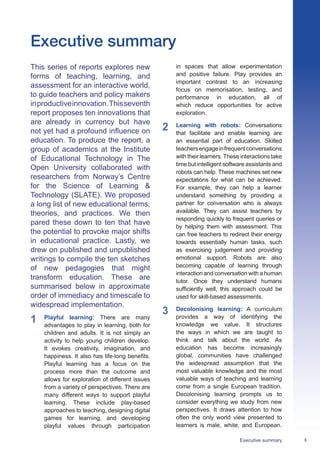 3
Executive summary
Executive summary
This series of reports explores new
forms of teaching, learning, and
assessment for an interactive world,
to guide teachers and policy makers
inproductiveinnovation.Thisseventh
report proposes ten innovations that
are already in currency but have
not yet had a profound influence on
education. To produce the report, a
group of academics at the Institute
of Educational Technology in The
Open University collaborated with
researchers from Norway’s Centre
for the Science of Learning 
Technology (SLATE). We proposed
a long list of new educational terms,
theories, and practices. We then
pared these down to ten that have
the potential to provoke major shifts
in educational practice. Lastly, we
drew on published and unpublished
writings to compile the ten sketches
of new pedagogies that might
transform education. These are
summarised below in approximate
order of immediacy and timescale to
widespread implementation.
1	 Playful learning: There are many
advantages to play in learning, both for
children and adults. It is not simply an
activity to help young children develop.
It evokes creativity, imagination, and
happiness. It also has life-long benefits.
Playful learning has a focus on the
process more than the outcome and
allows for exploration of different issues
from a variety of perspectives. There are
many different ways to support playful
learning. These include play-based
approaches to teaching, designing digital
games for learning, and developing
playful values through participation
in spaces that allow experimentation
and positive failure. Play provides an
important contrast to an increasing
focus on memorisation, testing, and
performance in education, all of
which reduce opportunities for active
exploration.
2	 Learning with robots: Conversations
that facilitate and enable learning are
an essential part of education. Skilled
teachersengageinfrequentconversations
with their learners. These interactions take
time but intelligent software assistants and
robots can help. These machines set new
expectations for what can be achieved.
For example, they can help a learner
understand something by providing a
partner for conversation who is always
available. They can assist teachers by
responding quickly to frequent queries or
by helping them with assessment. This
can free teachers to redirect their energy
towards essentially human tasks, such
as exercising judgement and providing
emotional support. Robots are also
becoming capable of learning through
interaction and conversation with a human
tutor. Once they understand humans
sufficiently well, this approach could be
used for skill-based assessments.
3	 Decolonising learning: A curriculum
provides a way of identifying the
knowledge we value. It structures
the ways in which we are taught to
think and talk about the world. As
education has become increasingly
global, communities have challenged
the widespread assumption that the
most valuable knowledge and the most
valuable ways of teaching and learning
come from a single European tradition.
Decolonising learning prompts us to
consider everything we study from new
perspectives. It draws attention to how
often the only world view presented to
learners is male, white, and European.
 