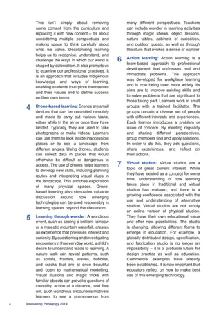 4 Innovating Pedagogy 2019
This isn’t simply about removing
some content from the curriculum and
replacing it with new content – it’s about
considering multiple perspectives and
making space to think carefully about
what we value. Decolonising learning
helps us to recognise, understand, and
challenge the ways in which our world is
shaped by colonialism. It also prompts us
to examine our professional practices. It
is an approach that includes indigenous
knowledge and ways of learning,
enabling students to explore themselves
and their values and to define success
on their own terms.
4	 Drone-based learning: Drones are small
devices that can be controlled remotely
and made to carry out various tasks,
either while in the air or once they have
landed. Typically, they are used to take
photographs or make videos. Learners
can use them to look inside inaccessible
places or to see a landscape from
different angles. Using drones, students
can collect data in places that would
otherwise be difficult or dangerous to
access. The use of drones helps learners
to develop new skills, including planning
routes and interpreting visual clues in
the landscape. This enriches exploration
of many physical spaces. Drone-
based learning also stimulates valuable
discussion around how emerging
technologies can be used responsibly in
learning spaces beyond the classroom.
5	 Learning through wonder: A wondrous
event, such as seeing a brilliant rainbow
or a majestic mountain waterfall, creates
an experience that provokes interest and
curiosity.Byquestioningandinvestigating
encountersintheeverydayworld,achild’s
desire to understand leads to learning. A
nature walk can reveal patterns, such
as spirals, fractals, waves, bubbles,
and cracks that are at once beautiful
and open to mathematical modelling.
Visual illusions and magic tricks with
familiar objects can provoke questions of
causality, action at a distance, and free
will. Such wondrous encounters motivate
learners to see a phenomenon from
many different perspectives. Teachers
can include wonder in learning activities
through magic shows, object lessons,
nature tables, cabinets of curiosities,
and outdoor quests, as well as through
literature that evokes a sense of wonder
6	 Action learning: Action learning is a
team-based approach to professional
development that addresses real and
immediate problems. The approach
was developed for workplace learning
and is now being used more widely. Its
aims are to improve existing skills and
to solve problems that are significant to
those taking part. Learners work in small
groups with a trained facilitator. The
groups contain a diverse set of people
with different interests and experiences.
Each learner introduces a problem or
issue of concern. By meeting regularly
and sharing different perspectives,
group members find and apply solutions.
In order to do this, they ask questions,
share experiences, and reflect on
their actions.
7	 Virtual studios: Virtual studios are a
topic of great current interest. While
they have existed as a concept for some
time, understanding of how learning
takes place in traditional and virtual
studios has matured, and there is a
growing confidence associated with the
use and understanding of alternative
studios. Virtual studios are not simply
an online version of physical studios.
They have their own educational value
and offer new possibilities. The studio
is changing, allowing different forms to
emerge in education. For example, a
globally distributed design, specification,
and fabrication studio is no longer an
impossibility – it is a probable future for
design practice as well as education.
Commercial examples have already
been established. It is now important that
educators reflect on how to make best
use of this emerging technology.
 