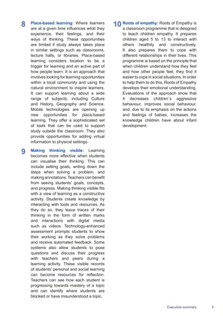 5Executive summary
8	 Place-based learning: Where learners
are at a given time influences what they
experience, their feelings, and their
ways of thinking. These opportunities
are limited if study always takes place
in similar settings such as classrooms,
lecture halls, or libraries. Place-based
learning considers location to be a
trigger for learning and an active part of
how people learn. It is an approach that
involves looking for learning opportunities
within a local community and using the
natural environment to inspire learners.
It can support learning about a wide
range of subjects, including Culture
and History, Geography and Science.
Mobile technologies are opening up
new opportunities for place-based
learning. They offer a sophisticated set
of tools that can be used to support
study outside the classroom. They also
provide opportunities for adding virtual
information to physical settings.
9	 Making thinking visible: Learning
becomes more effective when students
can visualise their thinking. This can
include setting goals, writing down the
steps when solving a problem, and
makingannotations.Teacherscanbenefit
from seeing students’ goals, concepts,
and progress. Making thinking visible fits
with a view of learning as a constructive
activity. Students create knowledge by
interacting with tools and resources. As
they do so, they leave traces of their
thinking in the form of written marks
and interactions with digital media
such as videos. Technology-enhanced
assessment prompts students to show
their working as they solve problems
and receive automated feedback. Some
systems also allow students to pose
questions and discuss their progress
with teachers and peers during a
learning activity. These visible records
of students’ personal and social learning
can become resources for reflection.
Teachers can see how each student is
progressing towards mastery of a topic
and can identify where students are
blocked or have misunderstood a topic.
10	Roots of empathy: Roots of Empathy is
a classroom programme that is designed
to teach children empathy. It prepares
children aged 5 to 13 to interact with
others healthily and constructively.
It also prepares them to cope with
different relationships in their lives. This
programme is based on the principle that
when children understand how they feel
and how other people feel, they find it
easier to cope in social situations. In order
to help them to do this, Roots of Empathy
develops their emotional understanding.
Evaluations of the approach show that
it decreases children´s aggressive
behaviour, improves social behaviour,
and, due to its emphasis on the actions
and feelings of babies, increases the
knowledge children have about infant
development.
 