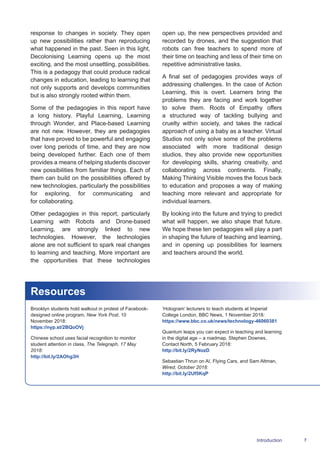 7Introduction
response to changes in society. They open
up new possibilities rather than reproducing
what happened in the past. Seen in this light,
Decolonising Learning opens up the most
exciting, and the most unsettling, possibilities.
This is a pedagogy that could produce radical
changes in education, leading to learning that
not only supports and develops communities
but is also strongly rooted within them.
Some of the pedagogies in this report have
a long history. Playful Learning, Learning
through Wonder, and Place-based Learning
are not new. However, they are pedagogies
that have proved to be powerful and engaging
over long periods of time, and they are now
being developed further. Each one of them
provides a means of helping students discover
new possibilities from familiar things. Each of
them can build on the possibilities offered by
new technologies, particularly the possibilities
for exploring, for communicating and
for collaborating.
Other pedagogies in this report, particularly
Learning with Robots and Drone-based
Learning, are strongly linked to new
technologies. However, the technologies
alone are not sufficient to spark real changes
to learning and teaching. More important are
the opportunities that these technologies
open up, the new perspectives provided and
recorded by drones, and the suggestion that
robots can free teachers to spend more of
their time on teaching and less of their time on
repetitive administrative tasks.
A final set of pedagogies provides ways of
addressing challenges. In the case of Action
Learning, this is overt. Learners bring the
problems they are facing and work together
to solve them. Roots of Empathy offers
a structured way of tackling bullying and
cruelty within society, and takes the radical
approach of using a baby as a teacher. Virtual
Studios not only solve some of the problems
associated with more traditional design
studios, they also provide new opportunities
for developing skills, sharing creativity, and
collaborating across continents. Finally,
Making Thinking Visible moves the focus back
to education and proposes a way of making
teaching more relevant and appropriate for
individual learners.
By looking into the future and trying to predict
what will happen, we also shape that future.
We hope these ten pedagogies will play a part
in shaping the future of teaching and learning,
and in opening up possibilities for learners
and teachers around the world.
Resources
Brooklyn students hold walkout in protest of Facebook-
designed online program, New York Post, 10
November 2018:
https://nyp.st/2BQoOVj
Chinese school uses facial recognition to monitor
student attention in class, The Telegraph, 17 May
2018:
http://bit.ly/2AOhg3H
‘Hologram’ lecturers to teach students at Imperial
College London, BBC News, 1 November 2018:
https://www.bbc.co.uk/news/technology-46060381
Quantum leaps you can expect in teaching and learning
in the digital age – a roadmap, Stephen Downes,
Contact North, 5 February 2018:
http://bit.ly/2RyNozD
Sebastian Thrun on AI, Flying Cars, and Sam Altman,
Wired, October 2018:
http://bit.ly/2Uf5KqP
 
