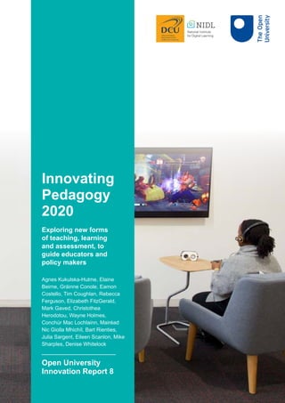 Innovating
Pedagogy
2020
Exploring new forms
of teaching, learning
and assessment, to
guide educators and
policy makers
Agnes Kukulska-Hulme, Elaine
Beirne, Gráinne Conole, Eamon
Costello, Tim Coughlan, Rebecca
Ferguson, Elizabeth FitzGerald,
Mark Gaved, Christothea
Herodotou, Wayne Holmes,
Conchúr Mac Lochlainn, Mairéad
Nic Giolla Mhichíl, Bart Rienties,
Julia Sargent, Eileen Scanlon, Mike
Sharples, Denise Whitelock
Open University
Innovation Report 8
 