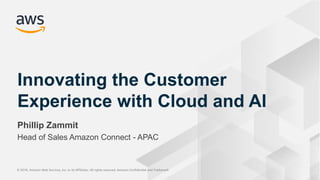 © 2018, Amazon Web Services, Inc. or its Affiliates. All rights reserved. Amazon Confidential and Trademark© 2018, Amazon Web Services, Inc. or its Affiliates. All rights reserved. Amazon Confidential and Trademark
Phillip Zammit
Head of Sales Amazon Connect - APAC
Innovating the Customer
Experience with Cloud and AI
 