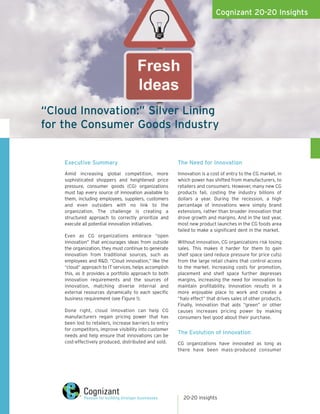 Cognizant 20-20 Insights




“Cloud Innovation:” Silver Lining
for the Consumer Goods Industry


    Executive Summary                                    The Need for Innovation
    Amid increasing global competition, more             Innovation is a cost of entry to the CG market, in
    sophisticated shoppers and heightened price          which power has shifted from manufacturers, to
    pressure, consumer goods (CG) organizations          retailers and consumers. However, many new CG
    must tap every source of innovation available to     products fail, costing the industry billions of
    them, including employees, suppliers, customers      dollars a year. During the recession, a high
    and even outsiders with no link to the               percentage of innovations were simply brand
    organization. The challenge is creating a            extensions, rather than broader innovation that
    structured approach to correctly prioritize and      drove growth and margins. And in the last year,
    execute all potential innovation initiatives.        most new product launches in the CG foods area
                                                         failed to make a significant dent in the market.
    Even as CG organizations embrace “open
    innovation” that encourages ideas from outside       Without innovation, CG organizations risk losing
    the organization, they must continue to generate     sales. This makes it harder for them to gain
    innovation from traditional sources, such as         shelf space (and reduce pressure for price cuts)
    employees and R&D. “Cloud innovation,” like the      from the large retail chains that control access
    “cloud” approach to IT services, helps accomplish    to the market. Increasing costs for promotion,
    this, as it provides a portfolio approach to both    placement and shelf space further depresses
    innovation requirements and the sources of           margins, increasing the need for innovation to
    innovation, matching diverse internal and            maintain profitability. Innovation results in a
    external resources dynamically to each specific      more enjoyable place to work and creates a
    business requirement (see Figure 1).                 “halo effect” that drives sales of other products.
                                                         Finally, innovation that aids “green” or other
    Done right, cloud innovation can help CG             causes increases pricing power by making
    manufacturers regain pricing power that has          consumers feel good about their purchase.
    been lost to retailers, increase barriers to entry
    for competitors, improve visibility into customer
                                                         The Evolution of Innovation
    needs and help ensure that innovations can be
    cost-effectively produced, distributed and sold.     CG organizations have innovated as long as
                                                         there have been mass-produced consumer




                                                           20-20 insights
 