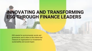 INNOVATING AND TRANSFORMING
ESG THROUGH FINANCE LEADERS
ESG stands for environmental, social, and
governance, and it refers to the criteria that
measure an organization's or investment's
sustainability and social impact.
 