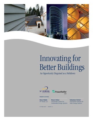 Innovating for
Better Buildings
An Opportunity Disguised as a Meltdown




PRIMARY AUTHORS:


Brian Walsh             Bryan Urban                  Sebastian Herkel
Nth Power, LLC          Fraunhofer Center for        Fraunhofer Institute for
                        Sustainable Energy Systems   Solar Energy Systems

OCTOBER 2009 |   VERSION 1.0
 