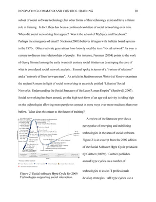 INNOVATING COMMAND AND CONTROL TRAINING                                                            10


subset of social software technology, but other forms of this technology exist and have a future

role in training. In fact, there has been a continued evolution of social networking over time.

When did social networking first appear? Was it the advent of MySpace and Facebook?

Perhaps the emergence of email? Nickson (2009) believes it began with bulletin board systems

in the 1970s. Others indicate generations have loosely used the term ―social network‖ for over a

century to discuss interrelationships of people. For instance, Freeman (2004) points to the work

of Georg Simmel among the early twentieth century social thinkers as developing the core of

what is considered social network analysis. Simmel spoke in terms of a ―system of relations‖

and a ―network of lines between men‖. An article in Mediterranean Historical Review examines

the ancient Romans in light of social networking in an article entitled ―Libanius' Social

Networks: Understanding the Social Structure of the Later Roman Empire‖ (Sandwell, 2007).

Social networking has been around, yet the high-tech form of an age-old activity is riding high

on the technologies allowing more people to connect in more ways over more mediums than ever

before. What does this mean to the future of training?

                                                         A review of the literature provides a

                                                     perspective of emerging and stabilizing

                                                     technologies in the area of social software.

                                                     Figure 2 is an excerpt from the 2009 edition

                                                     of the Social Software Hype Cycle produced

                                                     by Gartner (2009b). Gartner publishes

                                                     annual hype cycles on a number of


                                                     technologies to assist IT professionals
 Figure 2. Social software Hype Cycle for 2009.
 Technologies supporting social interaction.         develop strategies. All hype cycles use a
 