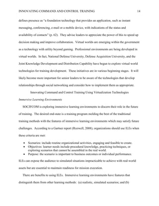 INNOVATING COMMAND AND CONTROL TRAINING                                                          14


defines presence as ―a foundation technology that provides an application, such as instant

messaging, conferencing, e-mail or a mobile device, with indications of the status and

availability of contacts‖ (p. 62). They advise leaders to appreciate the power of this to speed up

decision making and improve collaboration. Virtual worlds are emerging within the government

as a technology with utility beyond gaming. Professional environments are being developed in

virtual worlds. In fact, National Defense University, Defense Acquisition University, and the

Joint Knowledge Development and Distribution Capability have begun to explore virtual world

technologies for training development. These initiatives are in various beginning stages. It will

likely become more important for senior leaders to be aware of the technologies that develop

relationships through social networking and consider how to implement them as appropriate.

         Innovating Command and Control Training Using Virtualization Technologies

Immersive Learning Environments

   SOCJFCOM is exploring immersive learning environments to discern their role in the future

of training. The desired end-state is a training program melding the best of the traditional

training methods with the features of immersive learning environments which may satisfy future

challenges. According to a Gartner report (Rozwell, 2008), organizations should use ILEs when

these criteria are met:

      Scenarios: include routine organizational activities, engaging and feasible to create.
      Objectives: learner needs include procedural knowledge, practicing techniques, or
       exploring scenarios that cannot be assembled in the real world.
      Purpose: the scenario is important to business outcomes or individual performance.

ILEs can expose the audience to simulated situations impracticable to achieve with real-world

assets but are essential to maintain readiness for mission execution.

   There are benefits to using ILEs. Immersive learning environments have features that

distinguish them from other learning methods: (a) realistic, simulated scenarios; and (b)
 