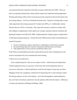 INNOVATING COMMAND AND CONTROL TRAINING                                                             15


environments that foster interaction with others to practice skills (Rozwell, 2008). These are

both very important characteristics which could be improved in traditional learning approaches.

Working and training within an ILE environment provides connectivity between the trainers and

the training audience. Ted Vera of Northrup Grumman notes, ―Immersive training offers a much

richer opportunity than training manuals do‖ (Linden Lab, 2009, p. 2). Additionally, Gartner

forecasts that use of ILEs is increasing. They expect this increase to continue as trainers shift

their emphasis to opportunities which explore new concepts, and prices drop for simulation and

gaming development tools (Rozwell, 2008). Implementing this strategy requires an appreciation

of individual and group dynamics. Gartner (Rozwell, 2008) provides useful recommendations to

launch ILE projects:

      Invest in simulations or games when there is a high degree of interactivity required.
      Develop learning objectives suited for simulations and interactions with others.
      Seek opportunities to reuse scenarios and thereby reduce costs.

Each of these recommendations provides a logical decision point when considering ways and

means to incorporate ILEs into command and control training.

Cultural and social implications.

   From a people perspective, there are two aspects of risks – cultural and social implications.

Cultural implications focus on experiences of the team while social implications focus on

interactions of the team. Cultural implications result from the impact of status quo on culture.

Mitigation of this risk is guided by a framework for determining how to style learning to match

the training audience: (a) who is the audience—more than demographics, understanding how

they view their environment; and (b) how does the audience differ from the trainers—differences

in culture and experiences (Oblinger & Oblinger, 2005).
 