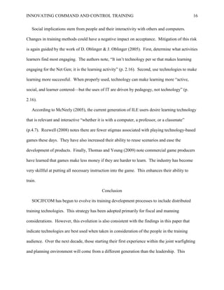 INNOVATING COMMAND AND CONTROL TRAINING                                                            16


   Social implications stem from people and their interactivity with others and computers.

Changes in training methods could have a negative impact on acceptance. Mitigation of this risk

is again guided by the work of D. Oblinger & J. Oblinger (2005). First, determine what activities

learners find most engaging. The authors note, ―It isn’t technology per se that makes learning

engaging for the Net Gen; it is the learning activity‖ (p. 2.16). Second, use technologies to make

learning more successful. When properly used, technology can make learning more ―active,

social, and learner centered—but the uses of IT are driven by pedagogy, not technology‖ (p.

2.16).

   According to McNeely (2005), the current generation of ILE users desire learning technology

that is relevant and interactive ―whether it is with a computer, a professor, or a classmate‖

(p.4.7). Rozwell (2008) notes there are fewer stigmas associated with playing technology-based

games these days. They have also increased their ability to reuse scenarios and ease the

development of products. Finally, Thomas and Young (2009) note commercial game producers

have learned that games make less money if they are harder to learn. The industry has become

very skillful at putting all necessary instruction into the game. This enhances their ability to

train.

                                            Conclusion

   SOCJFCOM has begun to evolve its training development processes to include distributed

training technologies. This strategy has been adopted primarily for fiscal and manning

considerations. However, this evolution is also consistent with the findings in this paper that

indicate technologies are best used when taken in consideration of the people in the training

audience. Over the next decade, those starting their first experience within the joint warfighting

and planning environment will come from a different generation than the leadership. This
 