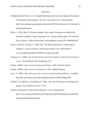 INNOVATING COMMAND AND CONTROL TRAINING                                                       18


                                          References

Ashridge Business School. (n.d.). [Graph illustrating research results on shaping of Generation

       Y from birth towards maturity]. The Gen Y Learning Journey. Retrieved from

       http://www.ashridge.org.uk/website/content.nsf/wFAR/The+Generation+Y+Learning+Jo

       urney?opendocument.

Belsie, L. (2001, May 15). Boomers reshape culture, again: The group, once labeled self-

       absorbed, is behind a rising average age in US - and may redefine aging. The Christian

       Science Monitor. Retrieved from http://www.highbeam.com/doc/1G1-74490046.html.

Cole, G., Smith, R., & Lucas, L. (2002, Fall). The debut of generation Y in the american

       workforce. Journal of Business Administration Online, 1(2). Retrieved from

       www.atu.edu/business/jbao/Fall2002/cole_smith_lucas.pdf.

Freeman, L. C. (2004). The development of social network analysis a study in the sociology of

       science. North Charleston, SC: BookSurge, LLC.

Gartner. (2009a). Hype cycle for emerging technologies, 2009. Stamford: Gartner.

Gartner. (2009b). Hype cycle for social software, 2009. Stamford: Gartner.

Gee, J. P. (2003). What video games have to teach us about learning and literacy. Available

       from http://site.ebrary.com/lib/nationaldefense/Doc?id=10089175&ppg=205.

Hewlett, S. A., Sherbin, L., & Sumberg, K. (2009). How Gen Y & boomers will reshape your

       agenda. Harvard Business Review, 71-76.

Institute for Enterprise Architecture Developments. (n.d.). Retrieved from

       http://www.enterprise-architecture.info/Images/Extended%20Enterprise/Extended%20

       Enterprise%20Architecture3.htm.
 