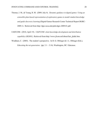 INNOVATING COMMAND AND CONTROL TRAINING                                                       20


Thomas, J. M., & Young, R. M. (2009, July 4). Dynamic guidance in digital games: Using an

       extensible plan-based representation of exploratory games to model student knowledge

       and guide discovery learning (Digital Games Research Center Technical Report DGRC-

       2009-1). Retrieved from http://dgrc.ncsu.edu/pubs/dgrc-2009-01.pdf.


USJFCOM. (2010, April 19). USJFCOM: Joint knowledge development and distribution

       capability (JKDDC). Retrieved from http://www.jfcom.mil/about/fact_jkddc.htm.

Windham, C. (2005). The student’s perspective. In D. G. Oblinger & J. L. Oblinger (Eds.),

       Educating the net generation. (pp. 5.1 – 5.16). Washington, DC: Educause.
 
