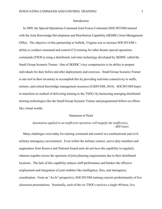 INNOVATING COMMAND AND CONTROL TRAINING                                                            3


                                            Introduction

   In 2009, the Special Operations Command Joint Forces Command (SOCJFCOM) teamed

with the Joint Knowledge Development and Distribution Capability (JKDDC) Joint Management

Office. The objective of this partnership in Suffolk, Virginia was to increase SOCJFCOM’s

ability to conduct command and control (C2) training for other theater special operations

commands (TSOCs) using a distributed, real-time technology developed by JKDDC called the

Small Group Scenario Trainer. One of JKDDC’s key competencies is its ability to prepare

individuals for duty before and after deployments and exercises. Small Group Scenario Trainer

is one tool in their inventory to accomplish this by providing real-time connectivity to staffs,

trainers, and critical knowledge management resources (USJFCOM, 2010). SOCJFCOM hopes

to transform its method of delivering training to the TSOCs by harnessing emerging distributed

training technologies like the Small Group Scenario Trainer and programmed follow-on efforts

like virtual worlds.

                                        Statement of Need

          Automation applied to an inefficient operation will magnify the inefficiency.
                                                                           —Bill Gates


   Many challenges exist today for training command and control in a multinational and civil-

military interagency environment. Even within the military context, active duty members and

augmentees from Reserve and National Guard units do not have the capability to regularly

rehearse together across the spectrum of joint planning requirements due to their distributed

locations. The lack of this capability reduces staff performance and hinders the effective

employment and integration of joint enablers like intelligence, fires, and interagency

coordination. From an ―As-Is‖ perspective, SOCJFCOM training consists predominantly of live

classroom presentations. Nominally, each of the six TSOCs receives a single 40-hour, live
 