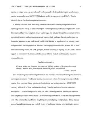INNOVATING COMMAND AND CONTROL TRAINING                                                              4


training event per year. As a result, staff performance levels degrade during the year between

training sessions because SOCJFCOM lacks the ability to reconnect with TSOCs. This is

primarily due to fiscal and manpower constraints.

   A primary outcome from innovating command and control training using virtualization

technologies is the ability to rehearse complex scenario planning within existing resource levels.

This must not be a blind adoption of new technology, but rather a thoughtful assessment of how

current and future workforce members could improve their readiness through technology. A

thoughtful adoption of new tools would enable SOCJFCOM to supplement live training events

using a distance learning approach. Distance learning opportunities could provide two to three

additional training events per TSOC per year, thereby doubling or tripling SOCJFCOM’s annual

support to customers with no associated increase in travel budgets and negligible impact to

personnel tempo.

                                      Available Alternatives

       We now accept the fact that learning is a lifelong process of keeping abreast of
       change. And the most pressing task is to teach people how to learn.
                                                                        —Peter Drucker

   Two broad categories of training alternatives are available: traditional training and immersive

learning environments. Traditional training encompasses a host of training tools and methods

ranging from computer-based training, to live training, and written material. SOCJFCOM

currently utilizes all of these methods of training. Training audiences have the means to

accomplish a Level I training course using the Joint Knowledge Online learning environment.

This is a prerequisite for attendance at Level II training conducted in live events throughout the

year. The command also publishes insight reports promulgating best practices. These include

lessons learned in command and control. A pro of traditional training is its familiarity among
 
