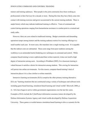 INNOVATING COMMAND AND CONTROL TRAINING                                                             5


trainers and training audiences. Most people in the joint community have been working as

professionals in their Services for a decade or more. During this time they have likely come into

contact with training exercises and grown accustomed to the current training methods. There is

ample history which may indicate traditional training is effective. Years of command and

control during operations ranging from humanitarian assistance to combat point to a trained and

ready cadre.

   However, there are cons related to traditional training. Budget constraints and demanding

operations tempo among trainers and the training audience restrict live training offerings to a

small number each year. In most cases, this translates into a single training event. It is arguable

that the indirect costs are substantial. These costs range from poor readiness among the

workforce to an unintended inertia hindering new techniques in command and control. While

computer-based training is more sophisticated than written material, it does not instill a high

degree of interaction among users. According to Windham (2005), live classroom training is

valued because it satisfies a desire for interaction among students. This craving for interaction

will persist into online environments. For this reason, computer-based training’s lack of

interaction places it in a class similar to written materials.

   Immersive learning environments (ILEs) comprise the other primary training alternative.

ILEs are ―learning situations that are constructed using a variety of techniques and software tools

including game-based learning, simulation-based learning and virtual worlds‖ (Rozwell, 2008, p.

2). ILEs have begun to arrive within government organizations over the last few years.

Examples of ILEs include the CyberProtect information assurance trainer developed by the

Defense Information Systems Agency and virtual worlds developed by Defense Acquisition

University. These games or worlds harness simulation-based learning to drive a scenario for the
 