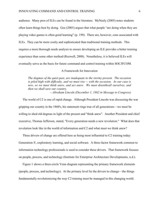 INNOVATING COMMAND AND CONTROL TRAINING                                                          6


audience. Many pros of ILEs can be found in the literature. McNeely (2005) notes students

often learn things best by doing. Gee (2003) argues that what people ―are doing when they are

playing video games is often good learning‖ (p. 199). There are, however, cons associated with

ILEs. They can be more costly and sophisticated than traditional training methods. This

requires a more thorough needs analysis to ensure developing an ILE provides a better training

experience than some other method (Rozwell, 2008). Nonetheless, it is believed ILEs will

eventually serve as the basis for future command and control training within SOCJFCOM.

                                  A Framework for Innovation

       The dogmas of the quiet past, are inadequate to the stormy present. The occasion
       is piled high with difficulty, and we must rise -- with the occasion. As our case is
       new, so we must think anew, and act anew. We must disenthrall ourselves, and
       then we shall save our country.
                         —Abraham Lincoln (December 1, 1862 in Message to Congress)

   The world of C2 is one of rapid change. Although President Lincoln was discussing the war

gripping our country in the 1860's, his statement rings true of all generations—we must be

willing to shed old dogmas in light of the present and "think anew". Another President and chief

executive, Thomas Jefferson, stated, "Every generation needs a new revolution." What does that

revolution look like in the world of information and C2 and what must we think anew?

   Three drivers of change are offered here as being most influential to C2 training today:

Generation-Y, exploratory learning, and social software. A three-factor framework common to

information technology professionals is used to consider these drivers. That framework focuses

on people, process, and technology (Institute for Enterprise Architecture Developments, n.d.).

   Figure 1 shows a three-circle Venn diagram representing the primary framework elements

(people, process, and technology). At the primary level lie the drivers to change—the things

fundamentally revolutionizing the way C2 training must be managed in this changing world.
 
