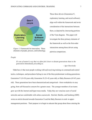 INNOVATING COMMAND AND CONTROL TRAINING                                                              7



                                                        These three drivers (Generation-Y,

                                                        exploratory learning, and social software)

                                                        align well within the framework and invite

                                                        consideration of the interactions between

                                                        them, as depicted by intersecting portions

                                                        of the Venn diagram. This paper will

                                                        investigate the three primary elements of

                                                        the framework as well as the first-order

                                                         interactions among those drivers using
   Figure 1. Framework for innovation. Three
   elements of people, process, and technology.
                                                         pairwise comparisons.


People

         It's one of nature's way that we often feel closer to distant generations than to the
         generation immediately preceding us.
                                                                            —Igor Stravinsky

   Odds have it that most people working with and receiving training on command and control

tactics, techniques, and procedures belong to one of the three predominant working generations:

Generation Y (18-30 years old), Generation X (31-42 years old), or Baby Boomers (43-65 years

old). These generations have been characterized and categorized—from workaholics to easy

going, from self-focused to concern for a greater cause. The younger members of our teams

grew up with the internet and hyper-mass-media. Today they are voracious users of social

networks and are comfortable with online coursework. Hewlett, Sherbin, and Sumberg (2009)

wrote an article directed towards Generation X and the Baby Boomers in mid- to upper-

management positions. Their purpose is to begin to educate that group about those entering the
 