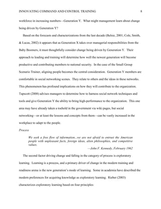 INNOVATING COMMAND AND CONTROL TRAINING                                                            8


workforce in increasing numbers—Generation Y. What might management learn about change

being driven by Generation Y?

   Based on the forecasts and characterizations from the last decade (Belsie, 2001; Cole, Smith,

& Lucas, 2002) it appears that as Generation X takes over managerial responsibilities from the

Baby Boomers, it must thoughtfully consider change being driven by Generation Y. Their

approach to leading and training will determine how well the newest generation will become

productive and contributing members to national security. In the case of the Small Group

Scenario Trainer, aligning people becomes the central consideration. Generation Y members are

comfortable in social networking scenes. They relate to others and the ideas in these networks.

This phenomenon has profound implications on how they will contribute to the organization.

Tapscott (2008) advises managers to determine how to harness social network techniques and

tools and give Generation Y the ability to bring high-performance to the organization. This one

area may have already taken a toehold in the government via wiki pages, but social

networking—or at least the lessons and concepts from them—can be vastly increased in the

workplace to adapt to the people.

Process

       We seek a free flow of information...we are not afraid to entrust the American
       people with unpleasant facts, foreign ideas, alien philosophies, and competitive
       values.
                                                     —John F. Kennedy, February 1962

   The second factor driving change and falling in the category of process is exploratory

learning. Learning is a process, and a primary driver of change in the modern training and

readiness arena is the new generation’s mode of learning. Some in academia have described the

modern preferences for acquiring knowledge as exploratory learning. Rieber (2003)

characterizes exploratory learning based on four principles:
 