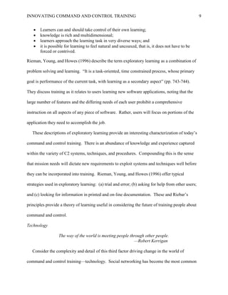 INNOVATING COMMAND AND CONTROL TRAINING                                                               9


      Learners can and should take control of their own learning;
      knowledge is rich and multidimensional;
      learners approach the learning task in very diverse ways; and
      it is possible for learning to feel natural and uncoaxed, that is, it does not have to be
       forced or contrived.

Rieman, Young, and Howes (1996) describe the term exploratory learning as a combination of

problem solving and learning. ―It is a task-oriented, time constrained process, whose primary

goal is performance of the current task, with learning as a secondary aspect‖ (pp. 743-744).

They discuss training as it relates to users learning new software applications, noting that the

large number of features and the differing needs of each user prohibit a comprehensive

instruction on all aspects of any piece of software. Rather, users will focus on portions of the

application they need to accomplish the job.

   These descriptions of exploratory learning provide an interesting characterization of today’s

command and control training. There is an abundance of knowledge and experience captured

within the variety of C2 systems, techniques, and procedures. Compounding this is the sense

that mission needs will dictate new requirements to exploit systems and techniques well before

they can be incorporated into training. Rieman, Young, and Howes (1996) offer typical

strategies used in exploratory learning: (a) trial and error; (b) asking for help from other users;

and (c) looking for information in printed and on-line documentation. These and Riebar’s

principles provide a theory of learning useful in considering the future of training people about

command and control.

Technology

                  The way of the world is meeting people through other people.
                                                           —Robert Kerrigan

   Consider the complexity and detail of this third factor driving change in the world of

command and control training—technology. Social networking has become the most common
 