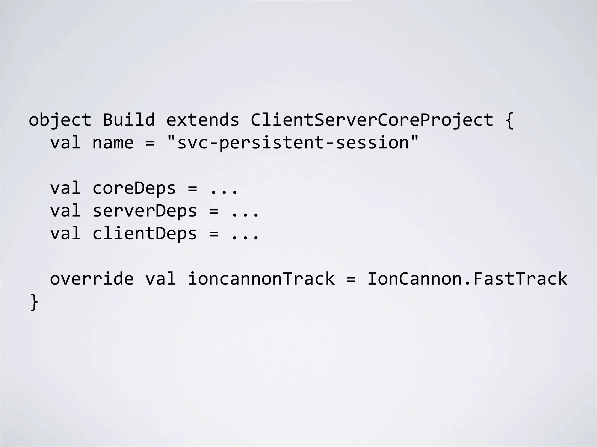 object	
  Build	
  extends	
  ClientServerCoreProject	
  {
	
  	
  val	
  name	
  =	
  "svc-­‐persistent-­‐session"
	
  	
  val	
  coreDeps	
  =	
  ...
	
  	
  val	
  serverDeps	
  =	
  ...
	
  	
  val	
  clientDeps	
  =	
  ...
	
  	
  override	
  val	
  ioncannonTrack	
  =	
  IonCannon.FastTrack
}
 