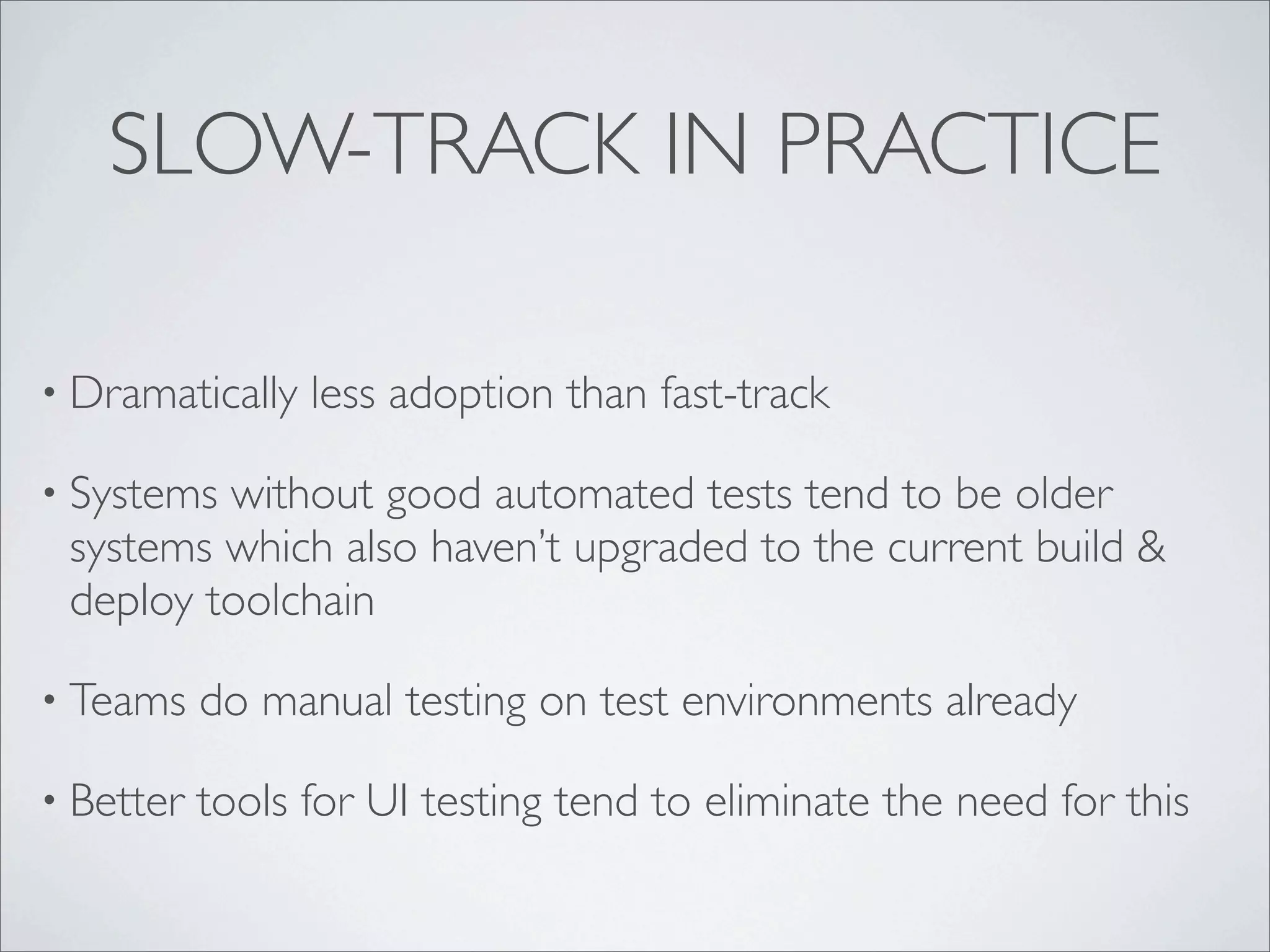 SLOW-TRACK IN PRACTICE
• Dramatically less adoption than fast-track
• Systems without good automated tests tend to be older
systems which also haven’t upgraded to the current build &
deploy toolchain
• Teams do manual testing on test environments already
• Better tools for UI testing tend to eliminate the need for this
 