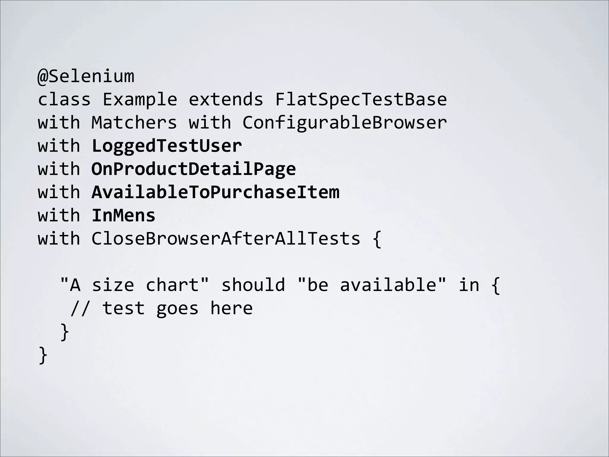 @Selenium
class	
  Example	
  extends	
  FlatSpecTestBase
with	
  Matchers	
  with	
  ConfigurableBrowser	
  
with	
  LoggedTestUser
with	
  OnProductDetailPage
with	
  AvailableToPurchaseItem
with	
  InMens
with	
  CloseBrowserAfterAllTests	
  {
	
  	
  "A	
  size	
  chart"	
  should	
  "be	
  available"	
  in	
  {
	
  	
  	
  //	
  test	
  goes	
  here
	
  	
  }
}
 