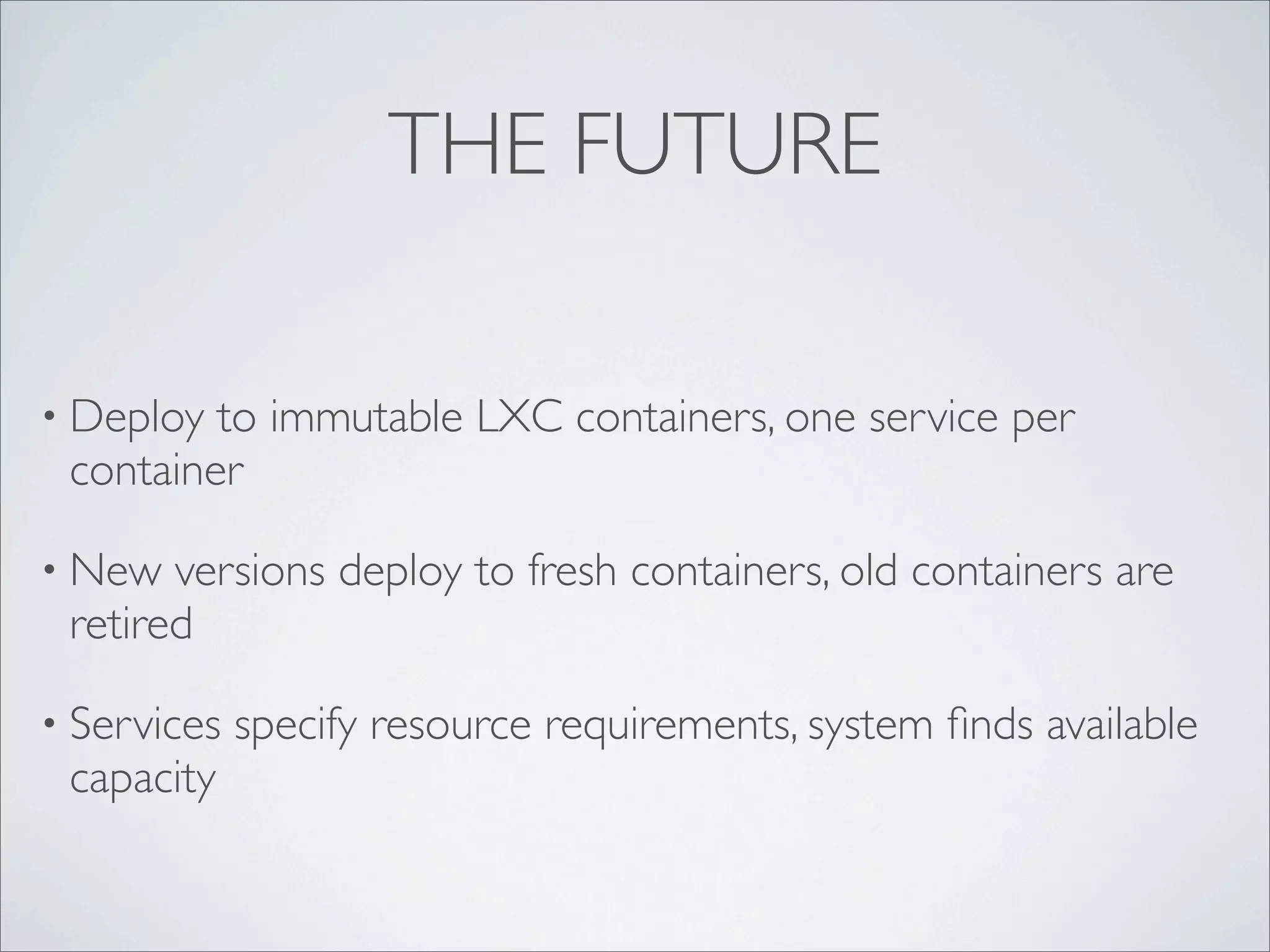 THE FUTURE
• Deploy to immutable LXC containers, one service per
container
• New versions deploy to fresh containers, old containers are
retired
• Services specify resource requirements, system ﬁnds available
capacity
 