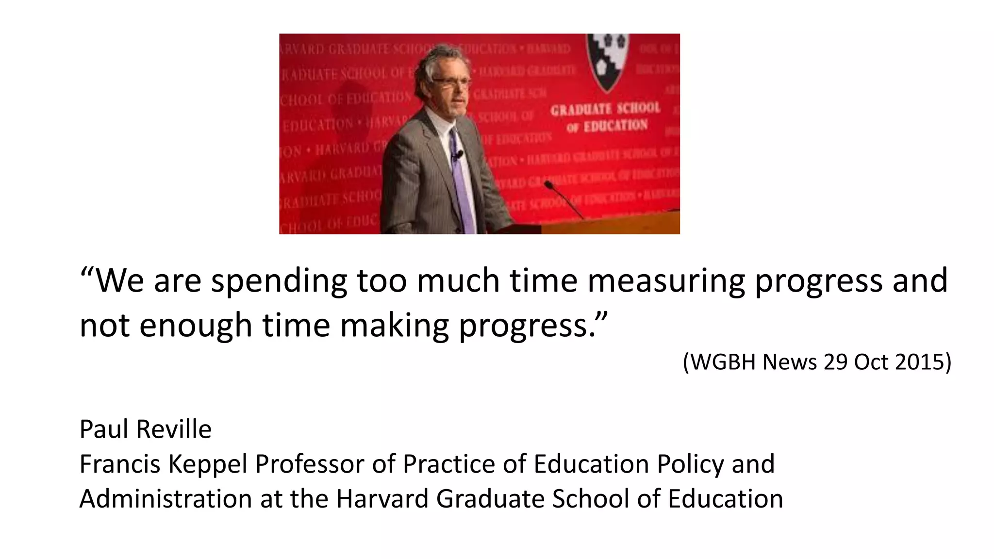 “We are spending too much time measuring progress and
not enough time making progress.”
(WGBH News 29 Oct 2015)
Paul Reville
Francis Keppel Professor of Practice of Education Policy and
Administration at the Harvard Graduate School of Education
 