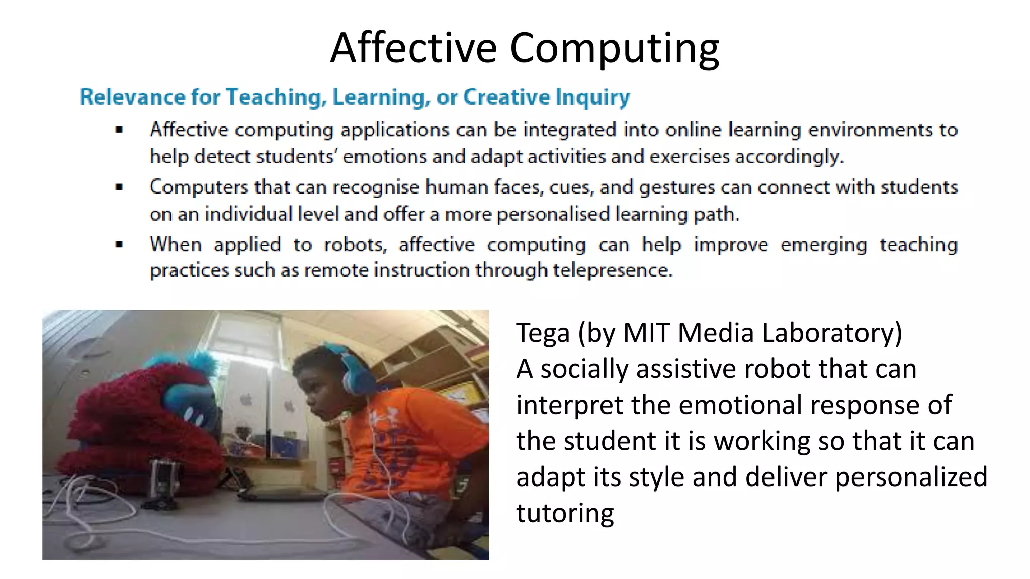 Affective Computing
Tega (by MIT Media Laboratory)
A socially assistive robot that can
interpret the emotional response of
the student it is working so that it can
adapt its style and deliver personalized
tutoring
 